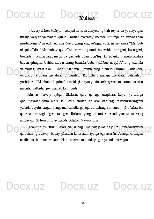 Xulosa
   
  Navoiy dahosi tufayli insoniyat tarixida dunyoning turli joylarida yashayotgan
turkiy   xalqlar   yakqalam   qilindi,   millat   ma'naviy   merosi   umumjahon   xazinasidan
mustahkam   o'rin  oldi.  Alisher   Navoiyning   eng  so‘nggi   yirik   nasriy  asari   “Mahbub
ul-qulub”dir. “Mahbub ul-qulub”da   shoirning umri davomida   ko‘rgani, kuzatgani,
boshidan     kechirgani,   inson   va   yashash   bilan   bog‘liq     ko‘pdanko‘p   mulohazalari
bayon qilingan. Ushbu kurs ishining birinchi bobi “Mahbub ul-qulub”ning tuzilishi
va   undagi   masalalar”.   Unda   “Mahbub   ulqulub”ning   tuzilishi,   birinchi,   ikkinchi,
uchinchi   faslidagi   masalalar   o‘rganiladi.   Birinchi   qismdagi   masalalar   batafsilroq
yoritiladi.   “Mahbub   ul-qulub”   asaridagi   hayotiy,   dolzarb   qarashlar   zamonlarosha
insonlar qalbidan joy egallab kelmoqda. 
Alisher   Navoiy   aytgan   fikrlarni   qalb   qo‘riga   singdirsa,   hayot   yo‘llariga
qoqilmasadan   yura   oladi.   Bu   kurs   ishidan   siz   asar   haqidagi   tasavvurlaringizni
yanada boyitishingiz, yangi ma’lumotlarga ega bo‘lishingiz mumkin. Shu bilan bir
qatorda   asardagi   ilgari   surilgan   fikrlarni   yangi   metodlar   orqali   yanada   teranroq
anglaysiz. Xulosa qilib aytganda, Alisher Navoiyning 
“Mahbub   ul-qulub”   asari   va   undagi   ma’naviy-ma’rifiy,   ta’limiy-tarbiyaviy
qarashlar   g‘oyaviy -badiiy jihatdan katta ahamiyatga ega asardir. Asarga kiritilgan
nasihatlar, hikmatalar, tanbehlar ijod mahsuli badiiyligini yanada oshirgan.   
 
 
 
 
 
 
 
 
 
37  
  