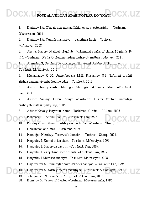 FOYDALANILGAN ADABIYOTLAR RO‘YXATI 
 
1. Karimov I.A. O‘zbekiston mustaqillikka erishish ostonasida.   –  Toshkent: 
O‘zbekiston, 2011.  
2. Karimov I.A. Yuksak ma'naviyat – yengilmas kuch. – Toshkent: 
Ma'naviyat, 2008. 
3. Alisher Navoiy. Mahbub ul-qulub.  Mukammal asarlar to‘plami. 10 jildlik  9-
jild. – Toshkent: G‘afur G‘ulom nomidagi nashriyot- matbaa ijodiy  uyi, 2011.  
4. Ahmedov S, Qo‘chqorov R, Rizayev SH. 6-sinf.  Adabiyot. II qism. – 
Toshkent: Ma’naviyat,  2013. 
5. Muhamedov   O‘.X,   Usmonboyeva   M.H,   Rustamov   S.S.   Ta’limni   tashkil
etishda zamonaviy interfaol metodlar. –Toshkent, 2016 
6. Alisher   Navoiy   asarlari   tilining   izohli   lug'ati.   4   tomlik.   1-tom.   –Toshkent:
Fan, 1983. 
7. Alisher   Navoiy.   Lison   ut-tayr.   –Toshkent:   G‘afur   G‘ulom   nomidagi
nashriyot- matbaa ijodiy  uyi, 2005.  
8. Alisher Navoiy. Hayrat ul-abror. –Toshkent:  G‘afur     G‘ulom, 2006.  
9. Boboyev T. She'r ilmi ta’limi. –Toshkent: Fan, 1996.  
10. Berdaq Yusuf. Mumtoz adabiy asarlar lug‘ati. –Toshkent: Sharq, 2010. 
11. Donishmanlar tuhfasi. –Toshkent, 2009. 
12. Hamidjon Homidiy. Tasavvuf allomalari. –Toshkent: Sharq,  2004. 
13. Haqqulov I. Kamol et kasbkim. –Toshkent: Ma’naviyat, 1991. 
14. Haqqulov I. Navoiyga qaytish. –Toshkent: Fan, 2007.  
15. Haqqulov I. Zanjirband sher qoshida. –Toshkent: Fan, 1989. 
16. Haqqulov I.Meros va mohiyat.–Toshkent: Ma’naviyat, 2008. 
17. Hayitmetov A. Temuriylar davri o‘zbek adabiyoti. –Toshkent: Fan, 1996. 
18. Hayitmetov A. Adabiy merosimiz ufqlari. –Toshkent: Ma’naviyat, 1997.  
19. Is'hoqov Yo. So‘z san'ati so‘zligi.   –Toshkent: Fan, 2006.  
20. Komilov N. Tasavvuf. 1-kitob.–Toshkent: Movarounnahr, 1996.  
38  
  