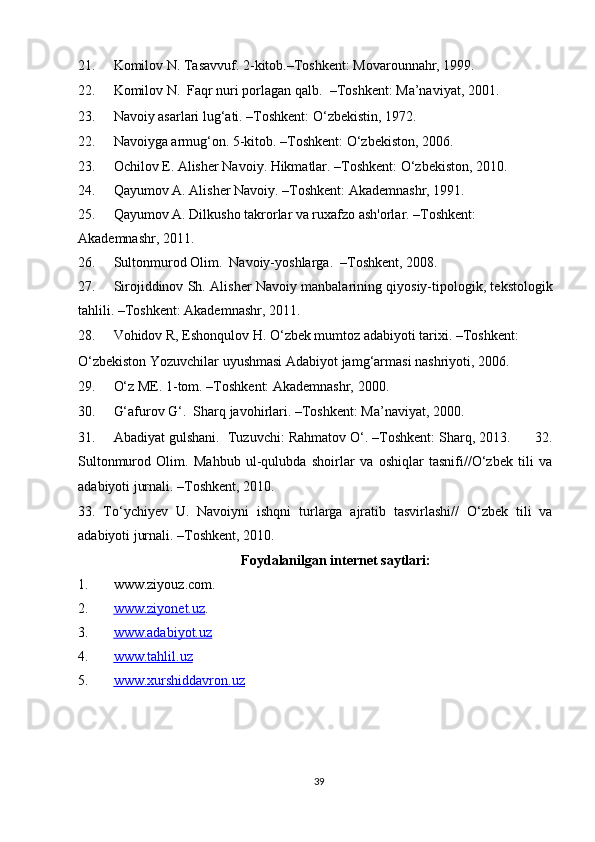 21. Komilov N. Tasavvuf. 2-kitob.–Toshkent: Movarounnahr, 1999.  
22. Komilov N.  Faqr nuri porlagan qalb.   –Toshkent: Ma’naviyat, 2001.  
23. Navoiy asarlari lug‘ati. –Toshkent: O‘zbekistin, 1972.  
22. Navoiyga armug‘on. 5-kitob. –Toshkent: O‘zbekiston, 2006.  
23. Ochilov E. Alisher Navoiy. Hikmatlar. –Toshkent: O‘zbekiston, 2010.  
24. Qayumov A. Alisher Navoiy. –Toshkent: Akademnashr, 1991. 
25. Qayumov A. Dilkusho takrorlar va ruxafzo ash'orlar. –Toshkent: 
Akademnashr, 2011.  
26. Sultonmurod Olim.  Navoiy-yoshlarga.  –Toshkent, 2008. 
27. Sirojiddinov Sh. Alisher Navoiy manbalarining qiyosiy-tipologik, tekstologik
tahlili. –Toshkent: Akademnashr, 2011.  
28. Vohidov R, Eshonqulov H. O‘zbek mumtoz adabiyoti tarixi. –Toshkent: 
O‘zbekiston Yozuvchilar uyushmasi Adabiyot jamg‘armasi nashriyoti, 2006.  
29. O‘z ME. 1-tom. –Toshkent: Akademnashr, 2000. 
30. G‘afurov G‘.  Sharq javohirlari. –Toshkent: Ma’naviyat, 2000. 
31. Abadiyat gulshani.  Tuzuvchi: Rahmatov O‘. –Toshkent: Sharq, 2013.      32.
Sultonmurod   Olim.   Mahbub   ul-qulubda   shoirlar   va   oshiqlar   tasnifi//O‘zbek   tili   va
adabiyoti jurnali. –Toshkent, 2010.  
33.   To‘ychiyev   U.   Navoiyni   ishqni   turlarga   ajratib   tasvirlashi//   O‘zbek   tili   va
adabiyoti jurnali. –Toshkent, 2010.  
Foydalanilgan internet saytlari: 
1. www.ziyouz.com.  
2. www.ziyonet.uz    .  
3. www.adabiyot.uz     
4. www.tahlil.uz     
5. www.xurshiddavron.uz     
 
 
 
39  
  