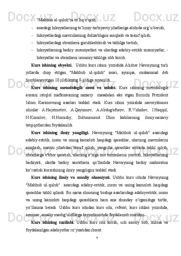 - “Mahbub ul-qulub"ni to‘liq o‘qish; 
- asardagi hikoyatlarning ta’limiy-tarbiyaviy jihatlariga alohida urg‘u berish; 
- hikoyatlardagi mavzularning dolzarbligini aniqlash va tasnif qilish; 
- hikoyatlardagi obrazlarni guruhlashtirish va tahlilga tortish; 
- hikoyatlarning badiiy xususiyatlari va ulardagi adabiy-estitik xususiyatlar; -
hikoyatlar va obrazlarni umumiy tahlilga olib kirish. 
Kurs   ishining   obyekti.     Ushbu   kurs   ishini   yozishda   Alisher   Navoiyning   turli
yillarda   chop   etilgan   "Mahbub   ul-qulub"   asari,   ayniqsa,   mukammal   deb
hisoblanayotgan 10 jildlikning 9-jildiga suyanildi.  
Kurs   ishining   metodologik   asosi   va   uslubi.   Kurs   ishining   metodologik
asosini   istiqlol   mafkurasining   nazariy     masalalari   aks   etgan   Birinchi   Prezident
Islom   Karimovning   asarlari   tashkil   etadi.   Kurs   ishini   yozishda   navoiyshunos
olimlar   A.Hayitmetov,   A.Qayumov,   A.Abdug'afurov,   R.Vohidov,   I.Haqqul,
N.Komilov,   H.Homidiy,   Sultonmurod   Olim   kabilarning   ilmiy-nazariy
tatqiqotlaridan foydalanildi. 
Kurs   ishining   ilmiy   yangiligi.   Navoiyning   "Mahbub   ul-qulub"   asaridagi
adabiy-estitik,   inson   va   uning   kamoloti   haqidagi   qarashlar,   ularning   mavzularini
aniqlash,   mavzu   jihatidan   tasnif   qilish,   yangicha   qarashlar   asosida   tahlil   qilish,
obrazlarga e'tibor qaratish, ularning o‘ziga xos tomonlarini yoritish, hikoyatlarning
badiiyati,   ularda   badiiy   san'atlarni   qo‘llashda   Navoiyning   badiiy   mahoratini
ko‘rsatish kursishining ilmiy yangiligini tashkil etadi. 
Kurs   ishining   ilmiy   va   amaliy   ahamiyati.   Ushbu   kurs   ishida   Navoiyning
"Mahbub   ul-qulub"     asaridagi   adabiy-estitik,   inson   va   uning   kamoloti   haqidagi
qarashlar tahlil qilindi. Bu narsa shoirning boshqa asarlaridagi adabiyestitik, inson
va   uning   kamoloti   haqidagi   qarashlarni   ham   ana   shunday   o‘rganishga   turtki,
yo‘llanma   beradi.   Ushbu   kurs   ishidan   kurs   ishi,   referat,   kurs   ishlari   yozishda,
seminar, amaliy mashg‘ulotlarga tayyorlanishda foydalanish mumkin. 
Kurs   ishining   tuzilishi.   Ushbu   kurs   ishi   kirish,   uch   asosiy   bob,   xulosa   va
foydalanilgan adabiyotlar ro‘yxatidan iborat. 
4  
  