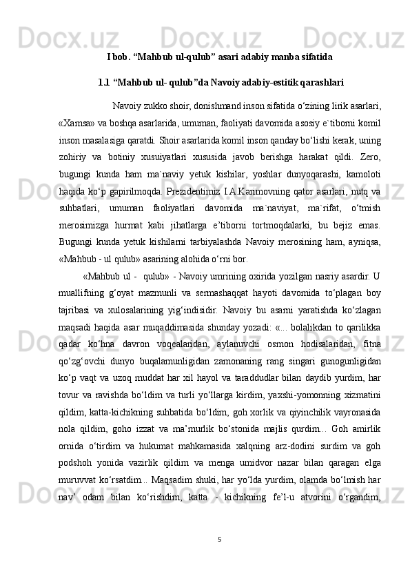    
I bob. “Mahbub ul-qulub” asari adabiy manba sifatida 
1.1   “Mahbub ul- qulub”da Navoiy adabiy-estitik qarashlari 
Navoiy zukko shoir, donishmand inson sifatida o‘zining lirik asarlari, 
«Xamsa» va boshqa asarlarida, umuman, faoliyati davomida asosiy e`tiborni komil
inson masalasiga qaratdi. Shoir asarlarida komil inson qanday bo‘lishi kerak, uning
zohiriy   va   botiniy   xusuiyatlari   xususida   javob   berishga   harakat   qildi.   Zero,
bugungi   kunda   ham   ma`naviy   yetuk   kishilar,   yoshlar   dunyoqarashi,   kamoloti
haqida   ko‘p   gapirilmoqda.   Prezidentimiz   I.A.Karimovning   qator   asarlari,  nutq   va
suhbatlari,   umuman   faoliyatlari   davomida   ma`naviyat,   ma`rifat,   o‘tmish
merosimizga   hurmat   kabi   jihatlarga   e’tiborni   tortmoqdalarki,   bu   bejiz   emas.
Bugungi   kunda   yetuk   kishilarni   tarbiyalashda   Navoiy   merosining   ham,   ayniqsa,
«Mahbub - ul qulub» asarining alohida o‘rni bor. 
«Mahbub ul -   qulub» - Navoiy umrining oxirida yozilgan nasriy asardir. U
muallifning   g‘oyat   mazmunli   va   sermashaqqat   hayoti   davomida   to‘plagan   boy
tajribasi   va   xulosalarining   yig‘indisidir.   Navoiy   bu   asarni   yaratishda   ko‘zlagan
maqsadi   haqida   asar   muqaddimasida   shunday   yozadi:   «...   bolalikdan   to   qarilikka
qadar   ko‘hna   davron   voqealaridan,   aylanuvchi   osmon   hodisalaridan,   fitna
qo‘zg‘ovchi   dunyo   buqalamunligidan   zamonaning   rang   singari   gunogunligidan
ko‘p   vaqt   va   uzoq   muddat   har   xil   hayol   va   taraddudlar   bilan   daydib   yurdim,   har
tovur   va   ravishda   bo‘ldim   va   turli   yo‘llarga   kirdim,   yaxshi-yomonning   xizmatini
qildim, katta-kichikning suhbatida bo‘ldim, goh xorlik va qiyinchilik vayronasida
nola   qildim,   goho   izzat   va   ma’murlik   bo‘stonida   majlis   qurdim...   Goh   amirlik
ornida   o‘tirdim   va   hukumat   mahkamasida   xalqning   arz-dodini   surdim   va   goh
podshoh   yonida   vazirlik   qildim   va   menga   umidvor   nazar   bilan   qaragan   elga
muruvvat  ko‘rsatdim... Maqsadim  shuki, har  yo‘lda yurdim, olamda bo‘lmish har
nav’   odam   bilan   ko‘rishdim,   katta   -   kichikning   fe’l-u   atvorini   o‘rgandim,
5  
  