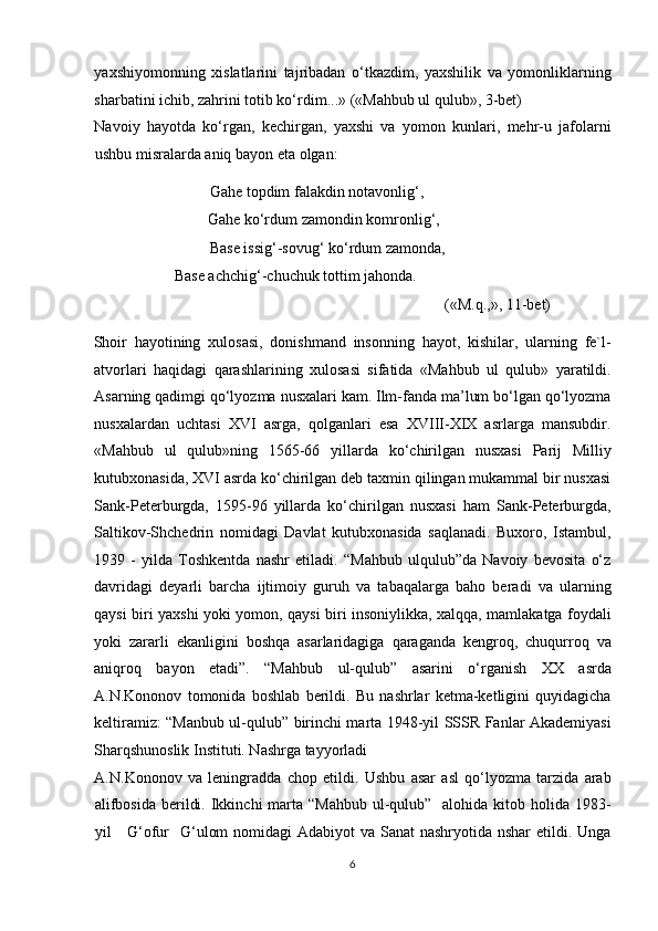 yaxshiyomonning   xislatlarini   tajribadan   o‘tkazdim,   yaxshilik   va   yomonliklarning
sharbatini ichib, zahrini totib ko‘rdim...» («Mahbub ul qulub», 3-bet) 
Navoiy   hayotda   ko‘rgan,   kechirgan,   yaxshi   va   yomon   kunlari,   mehr-u   jafolarni
ushbu misralarda aniq bayon eta olgan: 
      Gahe topdim falakdin notavonlig‘,         
      Gahe ko‘rdum zamondin komronlig‘,        
      Base issig‘-sovug‘ ko‘rdum zamonda,       
      Base achchig‘-chuchuk tottim jahonda.                                      
                  («M.q.,», 11-bet) 
    Shoir   hayotining   xulosasi,   donishmand   insonning   hayot,   kishilar,   ularning   fe`l-
atvorlari   haqidagi   qarashlarining   xulosasi   sifatida   «Mahbub   ul   qulub»   yaratildi.
Asarning qadimgi qo‘lyozma nusxalari kam. Ilm-fanda ma’lum bo‘lgan qo‘lyozma
nusxalardan   uchtasi   XVI   asrga,   qolganlari   esa   XVIII-XIX   asrlarga   mansubdir.
«Mahbub   ul   qulub»ning   1565-66   yillarda   ko‘chirilgan   nusxasi   Parij   Milliy
kutubxonasida, XVI asrda ko‘chirilgan deb taxmin qilingan mukammal bir nusxasi
Sank-Peterburgda,   1595-96   yillarda   ko‘chirilgan   nusxasi   ham   Sank-Peterburgda,
Saltikov-Shchedrin   nomidagi   Davlat   kutubxonasida   saqlanadi.   Buxoro,   Istambul,
1939   -   yilda   Toshkentda   nashr   etiladi.   “Mahbub   ulqulub”da   Navoiy   bevosita   o‘z
davridagi   deyarli   barcha   ijtimoiy   guruh   va   tabaqalarga   baho   beradi   va   ularning
qaysi biri yaxshi yoki yomon, qaysi biri insoniylikka, xalqqa, mamlakatga foydali
yoki   zararli   ekanligini   boshqa   asarlaridagiga   qaraganda   kengroq,   chuqurroq   va
aniqroq   bayon   etadi”.   “Mahbub   ul-qulub”   asarini   o‘rganish   XX   asrda
A.N.Kononov   tomonida   boshlab   berildi.   Bu   nashrlar   ketma-ketligini   quyidagicha
keltiramiz: “Manbub ul-qulub” birinchi marta 1948-yil SSSR Fanlar Akademiyasi
Sharqshunoslik Instituti. Nashrga tayyorladi 
A.N.Kononov   va   leningradda   chop   etildi.   Ushbu   asar   asl   qo‘lyozma   tarzida   arab
alifbosida  berildi. Ikkinchi  marta “Mahbub  ul-qulub”   alohida kitob holida 1983-
yil     G‘ofur   G‘ulom  nomidagi Adabiyot  va Sanat nashryotida nshar  etildi. Unga
6  
  