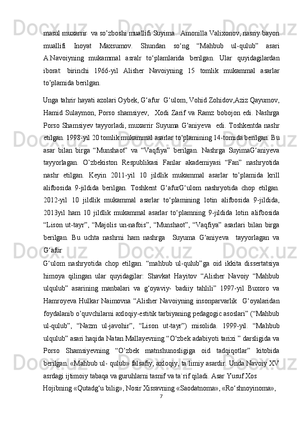 masul muxarrir  va so’zboshi muallifi Suyima   Amonilla Valixonov, nasriy bayon
muallifi   Inoyat   Maxsumov.   Shundan   so‘ng   “Mahbub   ul-qulub”   asari
A.Navoiyning   mukammal   asralr   to‘plamlarida   berilgan.   Ular   quyidagilardan
iborat:   birinchi   1966-yil   Alisher   Navoiyning   15   tomlik   mukammal   asarlar
to’plamida berilgan. 
Unga tahrir hayati azolari Oybek, G‘afur  G‘ulom, Vohid Zohidov,Aziz Qayumov,
Hamid   Sulaymon,   Porso   shamsiyev,     Xodi   Zarif   va   Ramz   bobojon   edi.   Nashrga
Porso  Shamsiyev tayyorladi, muxarrir  Suyuma  G‘aniyeva    edi. Toshkentda  nashr
etilgan. 1998-yil 20 tomlik mukammal asarlar to‘plamining 14-tomida berilgan. Bu
asar   bilan   birga   “Munshaot”   va   “Vaqfiya”   berilgan.   Nashrga   SuyimaG‘aniyeva
tayyorlagan.   O’zbekiston   Respublikasi   Fanlar   akademiyasi   “Fan”   nashryotida
nashr   etilgan.   Keyin   2011-yil   10   jildlik   mukammal   asarlar   to’plamida   krill
alifbosida   9-jildida   berilgan.   Toshkent   G‘afurG‘ulom   nashryotida   chop   etilgan.
2012-yil   10   jildlik   mukammal   asarlar   to‘plamining   lotin   alifbosida   9-jildida,
2013yil   ham   10   jildlik   mukammal   asarlar   to‘plamning   9-jildida   lotin   alifbosida
“Lison   ut-tayr”,   “Majolis   un-nafois”,   “Munshaot”,   “Vaqfiya”   asarlari   bilan   birga
berilgan.   Bu   uchta   nashrni   ham   nashrga     Suyuma   G‘aniyeva     tayyorlagan   va
G‘afur  
G‘ulom   nashryotida   chop   etilgan.   “mahbub   ul-qulub”ga   oid   ikkita   dissertatsiya
himoya   qilingan   ular   quyidagilar:   Shavkat   Hayitov   “Alisher   Navoiy   “Mahbub
ulqulub”   asarining   manbalari   va   g‘oyaviy-   badiiy   tahlili”   1997-yil   Buxoro   va
Hamroyeva   Hulkar   Naimovna   “Alisher   Navoiyning   insonparvarlik     G‘oyalaridan
foydalanib o’quvchilarni axloqiy-estitik tarbiyaning pedagogic asoslari” (“Mahbub
ul-qulub”,   “Nazm   ul-javohir”,   “Lison   ut-tayr”)   misolida.   1999-yil.   “Mahbub
ulqulub” asari haqida Natan Mallayevning “O‘zbek adabiyoti tarixi ” darsligida va
Porso   Shamsiyevning   “O’zbek   matnshunosligiga   oid   tadqiqotlar”   kitobida
berilgan. «Mahbub ul- qulub» falsafiy, axloqiy, ta`limiy asardir. Unda Navoiy XV
asrdagi ijtimoiy tabaqa va guruhlarni tasnif va ta`rif qiladi. Asar Yusuf Xos 
Hojibning «Qutadg‘u bilig», Nosir Xisravning «Saodatnoma», «Ro‘shnoyinoma», 
7  
  