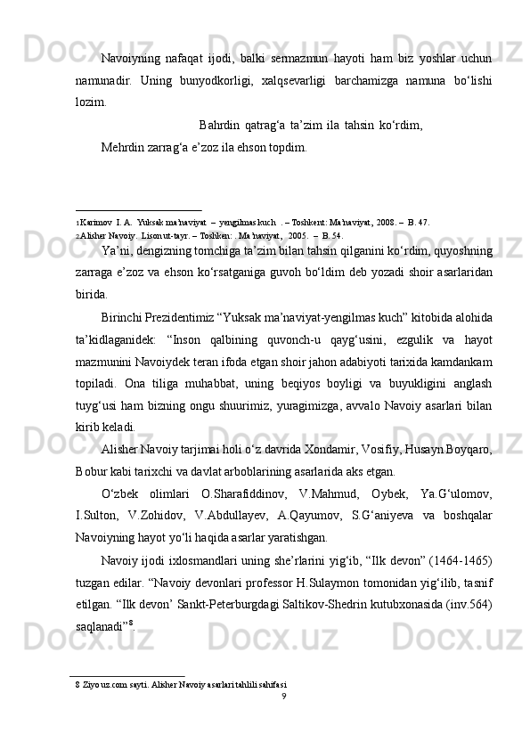 Navoiyning   nafaqat   ijodi,   balki   sermazmun   hayoti   ham   biz   yoshlar   uchun
namunadir.   Uning   bunyodkorligi,   xalqsevarligi   barchamizga   namuna   bo‘lishi
lozim.  
                                        Bahrdin   qatrag‘a   ta’zim   ila   tahsin   ko‘rdim,
Mehrdin zarrag‘a e’zoz ila ehson topdim. 
                                                           
1  Karimov  I. A.  Yuksak ma’naviyat  –  yengilmas kuch  . – Toshkent: Ma’naviyat,  2008. –  B. 47.   
2
. Alisher Navoiy.  Lison ut-tayr. – Toshken: . Ma’naviyat,   2005.  –  B. 54.  
Ya’ni, dengizning tomchiga ta’zim bilan tahsin qilganini ko‘rdim, quyoshning
zarraga e’zoz va ehson ko‘rsatganiga guvoh bo‘ldim deb yozadi  shoir  asarlaridan
birida.  
Birinchi Prezidentimiz “Yuksak ma’naviyat-yengilmas kuch” kitobida alohida
ta’kidlaganidek:   “Inson   qalbining   quvonch-u   qayg‘usini,   ezgulik   va   hayot
mazmunini Navoiydek teran ifoda etgan shoir jahon adabiyoti tarixida kamdankam
topiladi.   Ona   tiliga   muhabbat,   uning   beqiyos   boyligi   va   buyukligini   anglash
tuyg‘usi   ham   bizning   ongu   shuurimiz,   yuragimizga,   avvalo   Navoiy   asarlari   bilan
kirib keladi. 
Alisher Navoiy tarjimai holi o‘z davrida Xondamir, Vosifiy, Husayn Boyqaro,
Bobur kabi tarixchi va davlat arboblarining asarlarida aks etgan. 
O‘zbek   olimlari   O.Sharafiddinov,   V.Mahmud,   Oybek,   Ya.G‘ulomov,
I.Sulton,   V.Zohidov,   V.Abdullayev,   A.Qayumov,   S.G‘aniyeva   va   boshqalar
Navoiyning hayot yo‘li haqida asarlar yaratishgan. 
Navoiy ijodi ixlosmandlari uning she’rlarini yig‘ib, “Ilk devon” (1464-1465)
tuzgan edilar. “Navoiy devonlari professor H.Sulaymon tomonidan yig‘ilib, tasnif
etilgan. “Ilk devon’ Sankt-Peterburgdagi Saltikov-Shedrin kutubxonasida (inv.564)
saqlanadi” 8
.  
8  Ziyo uz.com sayti. Alisher Navoiy asarlari tahlili sahifasi  
9  
  