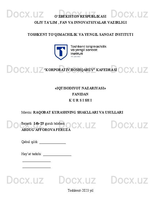 О‘ZBEKISTON RESPUBLIKASI 
OLIY  TA’LIM , FAN VA INNOVATSIYALAR  VAZIRLIGI
TOSHKENT TО‘QIMACHILIK VA YENGIL SANOAT INSTITUTI 
“KORPORATIV BOSHQARUV” KAFEDRASI
«IQTISODIYOT NAZARIYASI»
FANIDAN
K U R S I SH I
Mavzu:  RAQOBAT KURASHNING SHAKLLARI VA USULLARI  
 
Bajardi:  14b-23  guruh talabasi
ABDUG'AFFOROVA FERUZA  
Qabul qildi: _______________
Hay’at tarkibi: ________________
 ________________ 
 ________________
Toshkent-2023 yil  