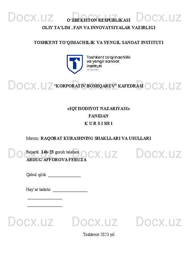 О‘ZBEKISTON RESPUBLIKASI 
OLIY  TA’LIM , FAN VA INNOVATSIYALAR  VAZIRLIGI
TOSHKENT TО‘QIMACHILIK VA YENGIL SANOAT INSTITUTI 
“KORPORATIV BOSHQARUV” KAFEDRASI
«IQTISODIYOT NAZARIYASI»
FANIDAN
K U R S I SH I
Mavzu:  RAQOBAT KURASHNING SHAKLLARI VA USULLARI  
 
Bajardi:  14b-23  guruh talabasi
ABDUG'AFFOROVA FERUZA  
Qabul qildi: _______________
Hay’at tarkibi: ________________
 ________________ 
 ________________
Toshkent-2023 yil
