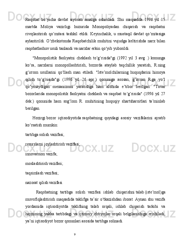 9Raqobat   bo yicha   davlat   siyosati   amalga   oshiriladi.   Shu   maqsadda   1996   yil   15ʻ
martda   Moliya   vazirligi   huzurida   Monopoliyadan   chiqarish   va   raqobatni
rivojlantirish   qo mitasi   tashkil   etildi.   Keyinchalik,   u   mustaqil   davlat   qo mitasiga	
ʻ ʻ
aylantirildi.   O zbekistonda   Raqobatchilik   muhitini   vujudga   keltirishda   narx   bilan	
ʻ
raqobatlashuv usuli tanlandi va narxlar erkin qo yib yuborildi.	
ʻ
"Monopolistik   faoliyatni   cheklash   to g risida"gi   (1992   yil   3   avg   .)   konunga	
ʻ ʻ
ko ra,   narxlarni   monopollashtirish,   bozorda   ataylab   taqchillik   yaratish,   R.ning	
ʻ
g irrom   usullarini   qo llash   man   etiladi.   "Iste molchilarning   huquqdarini   himoya
ʻ ʻ ʼ
qilish   to g risida"gi   (1996   yil   26   apr.)   qonuniga   asosan,   g irrom   R.ga   yo l	
ʻ ʻ ʻ ʻ
qo ymaydigan   mexanizmni   yaratishga   ham   alohida   e tibor   berilgan.   "Tovar	
ʻ ʼ
bozorlarida   monopolistik   faoliyatni   cheklash   va   raqobat   to g risida"   (1996   yil   27	
ʻ ʻ
dek.)   qonunida   ham   sog lom   R.   muhitining   huquqiy   shartsharoitlari   ta minlab	
ʻ ʼ
berilgan.
Hozirgi   bozor   iqtisodiyotida   raqobatning   quyidagi   asosiy   vazifalarini   ajratib
ko rsatish mumkin:	
ʻ
tartibga solish vazifasi;
resurslarni joylashtirish vazifasi;
innovatsion vazifa;
moslashtirish vazifasi;
taqsimlash vazifasi;
nazorat qilish vazifasi.
Raqobatning   tartibga   solish   vazifasi   ishlab   chiqarishni   talab   (iste mol)ga	
ʼ
muvofiqlashtirish maqsadida taklifga ta sir  o tkazishdan  iborat. Aynan shu vazifa	
ʼ ʻ
yordamida   iqtisodiyotda   taklifning   talab   orqali,   ishlab   chiqarish   tarkibi   va
hajmining   yakka   tartibdagi   va   ijtimoiy   ehtiyojlar   orqali   belgilanishiga   erishiladi,
ya ni iqtisodiyot bozor qonunlari asosida tartibga solinadi.	
ʼ 