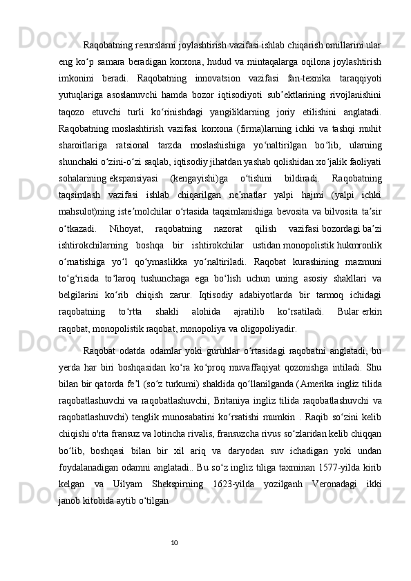 10Raqobatning resurslarni joylashtirish vazifasi ishlab chiqarish omillarini ular
eng  ko p  samara  beradigan  korxona,  hudud  va  mintaqalarga  oqilona  joylashtirishʻ
imkonini   beradi.   Raqobatning   innovatsion   vazifasi   fan-texnika   taraqqiyoti
yutuqlariga   asoslanuvchi   hamda   bozor   iqtisodiyoti   sub ektlarining   rivojlanishini	
ʼ
taqozo   etuvchi   turli   ko rinishdagi   yangiliklarning   joriy   etilishini   anglatadi.	
ʻ
Raqobatning   moslashtirish   vazifasi   korxona   (firma)larning   ichki   va   tashqi   muhit
sharoitlariga   ratsional   tarzda   moslashishiga   yo naltirilgan   bo lib,   ularning	
ʻ ʻ
shunchaki o zini-o zi saqlab, iqtisodiy jihatdan yashab qolishidan xo jalik faoliyati	
ʻ ʻ ʻ
sohalarining   ekspansiyasi   (kengayishi)ga   o tishini   bildiradi.   Raqobatning	
ʻ
taqsimlash   vazifasi   ishlab   chiqarilgan   ne matlar   yalpi   hajmi   (yalpi   ichki
ʼ
mahsulot)ning  iste molchilar   o rtasida   taqsimlanishiga   bevosita   va   bilvosita   ta sir	
ʼ ʻ ʼ
o tkazadi.   Nihoyat,   raqobatning   nazorat   qilish   vazifasi	
ʻ   bozordagi   ba zi	ʼ
ishtirokchilarning   boshqa   bir   ishtirokchilar   ustidan   monopolistik   hukmronlik
o rnatishiga   yo l   qo ymaslikka   yo naltiriladi.   Raqobat   kurashining   mazmuni	
ʻ ʻ ʻ ʻ
to g risida   to laroq   tushunchaga   ega   bo lish   uchun   uning   asosiy   shakllari   va
ʻ ʻ ʻ ʻ
belgilarini   ko rib   chiqish   zarur.   Iqtisodiy   adabiyotlarda   bir   tarmoq   ichidagi	
ʻ
raqobatning   to rtta   shakli   alohida   ajratilib   ko rsatiladi.   Bular	
ʻ ʻ   erkin
raqobat ,   monopolistik raqobat ,   monopoliya   va   oligopoliyadir .
Raqobat   odatda   odamlar   yoki   guruhlar   o rtasidagi   raqobatni   anglatadi,   bu	
ʻ
yerda   har   biri   boshqasidan   ko ra   ko proq   muvaffaqiyat   qozonishga   intiladi.   Shu	
ʻ ʻ
bilan bir qatorda fe l (so z turkumi) shaklida qo llanilganda (	
ʼ ʻ ʻ Amerika ingliz tilida
raqobatlashuvchi   va   raqobatlashuvchi,   Britaniya   ingliz   tilida   raqobatlashuvchi   va
raqobatlashuvchi)   tenglik   munosabatini   ko rsatishi   mumkin   .   Raqib   so zini   kelib	
ʻ ʻ
chiqishi  o'rta fransuz  va  lotincha  rivalis,  fransuzcha  rivus so zlaridan kelib chiqqan	
ʻ
bo lib,   boshqasi   bilan   bir   xil   ariq   va   daryodan   suv   ichadigan   yoki   undan	
ʻ
foydalanadigan odamni anglatadi.. Bu so z ingliz tiliga taxminan 1577-yilda kirib	
ʻ
kelgan   va   Uilyam   Shekspirning   1623-yilda   yozilganh   Veronadagi   ikki
janob   kitobida aytib o tilgan	
ʻ 