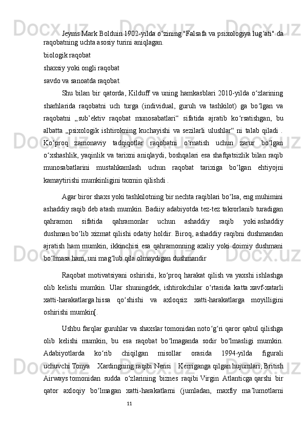 11Jeyms Mark Bolduin  1902-yilda o zining "Falsafa va psixologiya lug ati"ʻ ʻ   da
raqobatning uchta asosiy turini aniqlagan.
biologik raqobat
shaxsiy yoki ongli raqobat
savdo va sanoatda raqobat.
Shu bilan  bir   qatorda,  Kilduff   va uning  hamkasblari  2010-yilda  o zlarining	
ʻ
sharhlarida   raqobatni   uch   turga   (individual,   guruh   va   tashkilot)   ga   bo lgan   va
ʻ
raqobatni   „sub’ektiv   raqobat   munosabatlari“   sifatida   ajratib   ko rsatishgan,   bu	
ʻ
albatta   „psixologik   ishtirokning   kuchayishi   va   sezilarli   ulushlar“   ni   talab   qiladi   .
Ko proq   zamonaviy   tadqiqotlar   raqobatni   o rnatish   uchun   zarur   bo lgan	
ʻ ʻ ʻ
o xshashlik,   yaqinlik va  tarixni   aniqlaydi,  boshqalari  esa   shafqatsizlik  bilan raqib	
ʻ
munosabatlarini   mustahkamlash   uchun   raqobat   tarixiga   bo lgan   ehtiyojni	
ʻ
kamaytirishi mumkinligini taxmin qilishdi .
Agar biror shaxs yoki tashkilotning bir nechta raqiblari bo lsa, eng muhimini	
ʻ
ashaddiy   raqib   deb atash mumkin. Badiiy adabiyotda tez-tez takrorlanib turadigan
qahramon   sifatida   qahramonlar   uchun   ashaddiy   raqib   yoki   ashaddiy
dushman   bo lib  xizmat  qilishi   odatiy holdir. Biroq,  ashaddiy  raqibni  dushmandan	
ʻ
ajratish   ham   mumkin,  ikkinchisi   esa   qahramonning   azaliy   yoki   doimiy  dushmani
bo lmasa ham, uni mag lub qila olmaydigan dushmandir	
ʻ ʻ
Raqobat  motivatsiyani  oshirishi, ko proq harakat  qilish  va yaxshi  ishlashga	
ʻ
olib   kelishi   mumkin.   Ular   shuningdek,   ishtirokchilar   o rtasida   katta	
ʻ   xavf-xatarli
xatti-harakatlarga   hissa   qo shishi   va   axloqsiz   xatti-harakatlarga   moyilligini	
ʻ
oshirishi mumkin[.
Ushbu farqlar guruhlar va shaxslar tomonidan noto g ri qaror qabul qilishga	
ʻ ʻ
olib   kelishi   mumkin,   bu   esa   raqobat   bo lmaganda   sodir   bo lmasligi   mumkin.	
ʻ ʻ
Adabiyotlarda   ko rib   chiqilgan   misollar   orasida   1994-yilda   figurali	
ʻ
uchuvchi   Tonya   Xardingning   raqibi   Nensi   Kerriganga   qilgan   hujumlari ,   British
Airways   tomonidan   sudda   o zlarining   biznes   raqibi	
ʻ   Virgin   Atlanticga   qarshi   bir
qator   axloqiy   bo lmagan   xatti-harakatlarni   (jumladan,   maxfiy   ma lumotlarni	
ʻ ʼ 