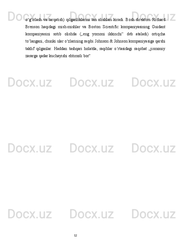 12o g irlash   va   tarqatish)   qilganliklarini   tan   olishlari   kiradi.   Bosh   direktori  ʻ ʻ Richard
Brenson   haqidagi   mish-mishlar   va   Boston   Scientific   kompaniyasining   Guidant
kompaniyasini   sotib   olishda   („eng   yomoni   ikkinchi“   deb   ataladi)   ortiqcha
to langani, chunki ular o zlarining raqibi
ʻ ʻ   Johnson & Johnson   kompaniyasiga qarshi
taklif   qilganlar.   Haddan   tashqari   holatda,   raqiblar   o rtasidagi   raqobat   „jismoniy	
ʻ
zararga qadar kuchayishi ehtimoli bor“ 