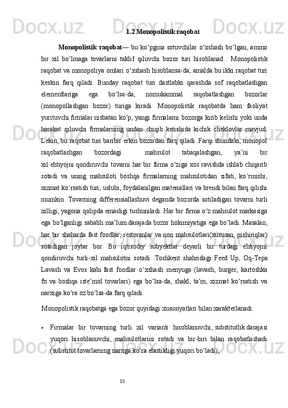 13 1.2 Monopolistik  raqobat
Monopolistik   raqobat — bu ko pgina sotuvchilar  o xshash  bo lgan, ammoʻ ʻ ʻ
bir   xil   bo lmaga  	
ʻ tovarlarni   taklif   qiluvchi   bozor   turi   hisoblanad   .   Monopolistik
raqobat va  monopoliya  omlari o xshash hisoblansa-da, amalda bu ikki raqobat turi	
ʻ
keskin   farq   qiladi.   Bunday   raqobat   turi   dastlabki   qarashda   sof   raqobatlashgan
elementlariga   ega   bo lsa-da,   nomukammal   raqobatlashgan   bozorlar	
ʻ
( monopollashgan   bozor )   turiga   kiradi.   Monopolistik   raqobatda   ham   faoliyat
yurituvchi   firmalar   nisbatan ko p, yangi firmalarni bozorga kirib kelishi yoki unda	
ʻ
harakat   qiluvchi   firmalarning   undan   chiqib   ketishida   kichik   cheklovlar   mavjud.
Lekin, bu raqobat turi baribir erkin bozordan farq qiladi. Farqi shundaki, monopol
raqobatlashgan   bozordagi     mahsulot   tabaqalashgan,   ya ni   bir	
ʼ
xil   ehtiyojni   qondiruvchi  tovarni  har bir firma o ziga xos ravishda ishlab chiqarib	
ʻ
sotadi   va   uning   mahsuloti   boshqa   firmalarning   mahsulotidan   sifati,   ko rinishi,	
ʻ
xizmat ko rsatish turi, uslubi, foydalanilgan materiallari va brendi bilan farq qilishi	
ʻ
mumkin.   Tovarning   differensiallashuvi   deganda   bozorda   sotiladigan   tovarni   turli
xilligi, yagona qolipda emasligi tushuniladi. Har bir firma o z mahsulot markasiga	
ʻ
ega bo lganligi sababli ma lum darajada bozor hokimiyatiga ega bo ladi. Masalan,	
ʻ ʼ ʻ
har bir shaharda fast foodlar,   restoranlar   va   non   mahsulotlari(xususan, pishiriqlar)
sotadigan   joylar   bor.   Bu   iqtisodiy   subyektlar   deyarli   bir   turdagi   ehtiyojni
qondiruvchi   turli-xil   mahsulotni   sotadi.   Toshkent   shahridagi   Feed   Up,   Oq-Tepa
Lavash   va   Evos   kabi   fast   foodlar   o xshash  	
ʻ menyuga   (lavash,   burger,   kartoshka
fri   va   boshqa   iste mol   tovarlari)   ega   bo lsa-da,   shakl,   ta m,   xizmat   ko rsatish   va	
ʼ ʻ ʼ ʻ
narxiga ko ra oz bo lsa-da farq qiladi.	
ʻ ʻ
Monopolistik raqobatga ega bozor quyidagi xususiyatlari bilan xarakterlanadi:
 Firmalar   bir   tovarning   turli   xil   varianti   hisoblanuvchi,   substitutlik   darajasi
yuqori   hisoblanuvchi,   mahsulotlarini   sotadi   va   bir-biri   bilan   raqobatlashadi
(substitut tovarlarning   narxga  ko ra 	
ʻ elastikligi   yuqori bo ladi);	ʻ