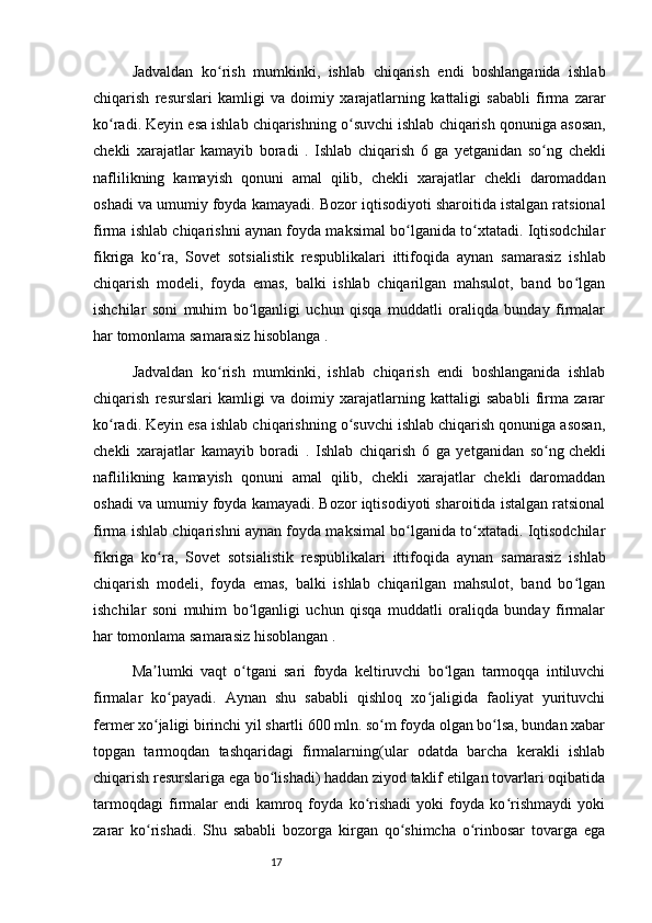 17Jadvaldan   ko ʻ rish   mumkinki ,   ishlab   chiqarish   endi   boshlanganida   ishlab
chiqarish   resurslari   kamligi   va   doimiy   xarajatlarning   kattaligi   sababli   firma   zarar
ko ʻ radi .  Keyin   esa   ishlab   chiqarishning   o ʻ suvchi   ishlab   chiqarish   qonuniga   asosan ,
chekli   xarajatlar   kamayib   boradi   .   Ishlab   chiqarish   6   ga   yetganidan   so ʻ ng   chekli
naflilikning   kamayish   qonuni   amal   qilib ,   chekli   xarajatlar   chekli   daromaddan
oshadi   va   umumiy   foyda   kamayadi .  Bozor iqtisodiyoti sharoitida istalgan ratsional
firma ishlab chiqarishni aynan foyda maksimal bo lganida to xtatadi. Iqtisodchilarʻ ʻ
fikriga   ko ra,  	
ʻ Sovet   sotsialistik   respublikalari   ittifoqida   aynan   samarasiz   ishlab
chiqarish   modeli,   foyda   emas,   balki   ishlab   chiqarilgan   mahsulot,   band   bo lgan	
ʻ
ishchilar   soni   muhim   bo lganligi   uchun   qisqa   muddatli   oraliqda   bunday   firmalar	
ʻ
har tomonlama samarasiz hisoblanga .
Jadvaldan   ko rish   mumkinki,   ishlab   chiqarish   endi   boshlanganida   ishlab	
ʻ
chiqarish   resurslari   kamligi   va   doimiy   xarajatlarning   kattaligi   sababli   firma   zarar
ko radi. Keyin esa ishlab chiqarishning o suvchi ishlab chiqarish qonuniga asosan,	
ʻ ʻ
chekli   xarajatlar   kamayib   boradi   .   Ishlab   chiqarish   6   ga   yetganidan   so ng	
ʻ   chekli
naflilikning   kamayish   qonuni   amal   qilib,   chekli   xarajatlar   chekli   daromaddan
oshadi va umumiy foyda kamayadi. Bozor iqtisodiyoti sharoitida istalgan ratsional
firma ishlab chiqarishni aynan foyda maksimal bo lganida to xtatadi. Iqtisodchilar	
ʻ ʻ
fikriga   ko ra,  	
ʻ Sovet   sotsialistik   respublikalari   ittifoqida   aynan   samarasiz   ishlab
chiqarish   modeli,   foyda   emas,   balki   ishlab   chiqarilgan   mahsulot,   band   bo lgan	
ʻ
ishchilar   soni   muhim   bo lganligi   uchun   qisqa   muddatli   oraliqda   bunday   firmalar	
ʻ
har tomonlama samarasiz hisoblangan .
Ma lumki   vaqt   o tgani   sari   foyda   keltiruvchi   bo lgan   tarmoqqa   intiluvchi	
ʼ ʻ ʻ
firmalar   ko payadi.   Aynan   shu   sababli   qishloq   xo jaligida   faoliyat   yurituvchi	
ʻ ʻ
fermer xo jaligi birinchi yil shartli 600 mln. so m foyda olgan bo lsa, bundan xabar	
ʻ ʻ ʻ
topgan   tarmoqdan   tashqaridagi   firmalarning(ular   odatda   barcha   kerakli   ishlab
chiqarish resurslariga ega bo lishadi) haddan ziyod taklif etilgan tovarlari oqibatida	
ʻ
tarmoqdagi   firmalar   endi   kamroq   foyda   ko rishadi   yoki   foyda   ko rishmaydi   yoki	
ʻ ʻ
zarar   ko rishadi.   Shu   sababli   bozorga   kirgan   qo shimcha   o rinbosar   tovarga   ega	
ʻ ʻ ʻ