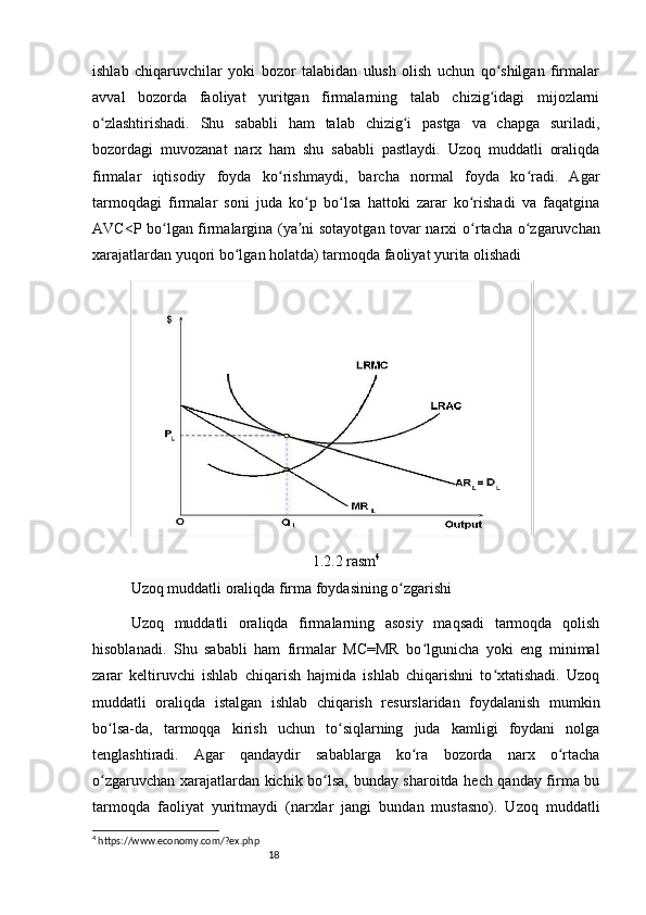 18ishlab   chiqaruvchilar   yoki   bozor   talabidan   ulush   olish   uchun   qo shilgan   firmalarʻ
avval   bozorda   faoliyat   yuritgan   firmalarning   talab   chizig idagi   mijozlarni
ʻ
o zlashtirishadi.   Shu   sababli   ham   talab   chizig i   pastga   va   chapga   suriladi,	
ʻ ʻ
bozordagi   muvozanat   narx   ham   shu   sababli   pastlaydi.   Uzoq   muddatli   oraliqda
firmalar   iqtisodiy   foyda   ko rishmaydi,   barcha   normal   foyda   ko radi.   Agar	
ʻ ʻ
tarmoqdagi   firmalar   soni   juda   ko p   bo lsa   hattoki   zarar   ko rishadi   va   faqatgina	
ʻ ʻ ʻ
AVC<P bo lgan firmalargina (ya ni sotayotgan tovar narxi  	
ʻ ʼ o rtacha o zgaruvchan	ʻ ʻ
xarajatlardan   yuqori bo lgan holatda) tarmoqda faoliyat yurita olishadi	
ʻ
1.2.2 rasm 4
Uzoq muddatli oraliqda firma foydasining o zgarishi	
ʻ
Uzoq   muddatli   oraliqda   firmalarning   asosiy   maqsadi   tarmoqda   qolish
hisoblanadi.   Shu   sababli   ham   firmalar   MC=MR   bo lgunicha   yoki   eng   minimal	
ʻ
zarar   keltiruvchi   ishlab   chiqarish   hajmida   ishlab   chiqarishni   to xtatishadi.   Uzoq	
ʻ
muddatli   oraliqda   istalgan   ishlab   chiqarish   resurslaridan   foydalanish   mumkin
bo lsa-da,   tarmoqqa   kirish   uchun   to siqlarning   juda   kamligi   foydani   nolga	
ʻ ʻ
tenglashtiradi.   Agar   qandaydir   sabablarga   ko ra   bozorda   narx   o rtacha	
ʻ ʻ
o zgaruvchan xarajatlardan kichik bo lsa, bunday sharoitda hech qanday firma bu	
ʻ ʻ
tarmoqda   faoliyat   yuritmaydi   (narxlar   jangi   bundan   mustasno).   Uzoq   muddatli
4
 https://www.economy.com/?ex.php 