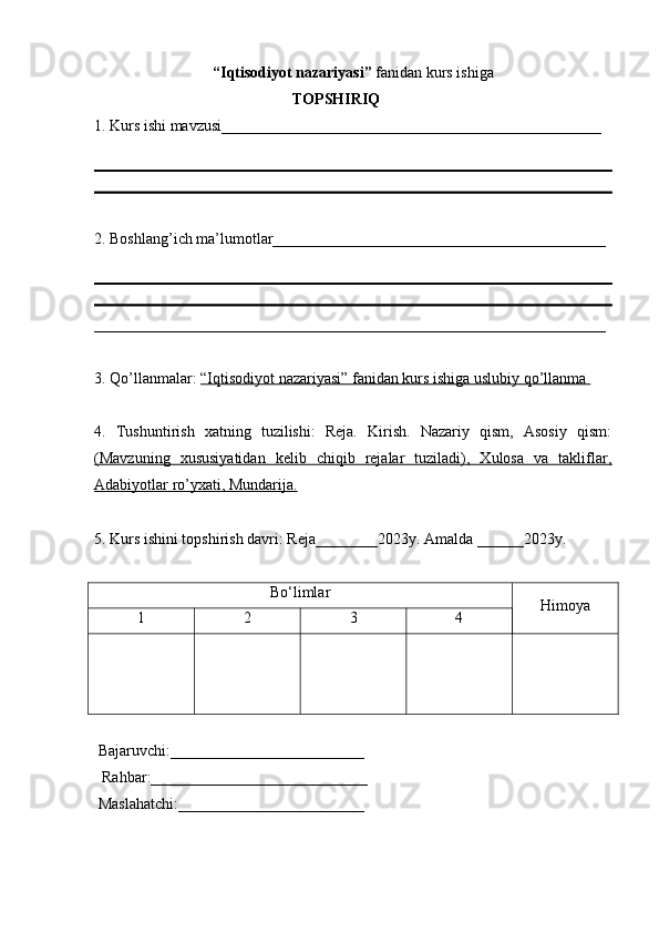 “Iqtisodiyot nazariyasi”  fanidan kurs ishiga 
 ТОPSHIRIQ
1. Kurs ishi mavzusi_________________________________________________
2. Boshlang’ich ma’lumotlar___________________________________________
__________________________________________________________________
3. Qo’llanmalar:  “Iqtisodiyot nazariyasi” fanidan kurs ishiga uslubiy qo’llanma 
4.   Tushuntirish   xatning   tuzilishi:   Reja.   Kirish.   Nazariy   qism,   Asosiy   qism:
(Mavzuning   xususiyatidan   kelib   chiqib   rejalar   tuziladi),   Xulosa   va   takliflar,
Adabiyotlar ro’yxati, Mundarija.  
5. Kurs ishini topshirish davri:  Reja ________2023 y .  Amalda ______2023y.
Bo‘limlar
Himoya
1 2 3 4
  Bajaruvchi :_________________________
   Rahbar :____________________________
  Maslahatchi :________________________ 