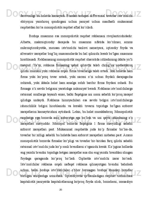 20farovonligi bu holatda kamayadi. Bundan tashqari differensial tovarlar iste molchiʼ
ehtiyojini   yaxshiroq   qondirgani   uchun   jamiyat   uchun   manfaatli   mukammal
raqobatdan ko ra monopolistik raqobat afzal ko riladi.	
ʻ ʻ
Boshqa   muammo   esa   monopolistik   raqobat   reklamani   rivojlantirishidadir.
Albatta,   makroiqtisodiy   darajada   bu   muammo   sifatida   ko rilmas,   ammo	
ʻ
mikroiqtisodiyotda ,   xususan   iste'molchi   tanlovi   nazariyasi ,   iqtisodiy   foyda   va
alternativ xarajatlar  bog liq muammolarda bu hal qilinishi kerak bo lgan muammo	
ʻ ʻ
hisoblanadi. Reklamaning monopolistik raqobat sharoitida ishlashining ikkita yo li	
ʻ
mavjud.   Ya ni,   reklama   firmaning   qabul   qiluvchi   talab   chizig ini   noelastikroq	
ʼ ʻ
qilishi mumkin yoki reklama orqali firma tovarlariga talab ortadi. Ikki holatda ham
firma   yoki   ko proq   tovar   sotadi,   yoki   narxni   o zi   uchun   foydali   darajagacha	
ʻ ʻ
oshiradi,   yoki   ikkala   holat   ham   amalga   oshib   baribir   firma   foydasi   oshadi.   Bu
firmaga o z savdo belgisini yaratishga imkoniyat beradi. Reklama iste molchilarga	
ʻ ʼ
ratsional omillarga tayanib emas, balki faqatgina uni nomi sababli ko proq xarajat	
ʻ
qilishga   undaydi.   Reklama   himoyachilari   esa   savdo   belgisi   iste molchilarga
ʼ
ishonchlilik   belgisi   hisoblanishi   va   kerakli   tovarni   topishga   bo lgan   axborot
ʻ
xarajatlarini kamaytirishini  aytishadi. Lekin, bu holat murakkabroq. Monopolistik
raqobatga   ega   bozorda   aniq   axborotga   ega   bo lish   va   uni   qayta   ishlashning   o z	
ʻ ʻ
xarajatlari   mavjuddir.   Monopol   bozorda   faqatgina   1   firma   mavjudligi   sababli
axborot   xarajatlari   past.   Mukammal   raqobatda   juda   ko p   firmalar   bo lsa-da,	
ʻ ʻ
tovarlar bir xilligi sababli bu holatda ham axborot xarajatlari nisbatan past. Ammo
monopolistik  bozorda   firmalar   ko pligi   va   tovarlar   bir-biridan   farq  qilishi   sababli	
ʻ
ratsional iste molchi juda ko p sonli brendlarni o rganishi kerak. Ko pgina hollarda	
ʼ ʻ ʻ ʻ
eng yaxshi brendni topishga ketgan xarajatlar ana shu eng yaxshi brenddan olingan
foydaga   qaraganda   ko proq   bo ladi.   Oqibatda   iste molchi   zarar   ko radi.	
ʻ ʻ ʼ ʻ
Iste molchilar   reklama   orqali   nafaqat   reklama   qilinayotgan   brendni   baholash	
ʼ
uchun,   balki   boshqa   iste molchilar   e tibor   bermagan   boshqa   shunday   brendlar	
ʼ ʼ
borligini   aniqlashga   urinishadi.   Iqtisodiyotda   qo'llaniladigan   raqobat   tushunchasi
kapitalistik   jamiyatda   kapitalistlarning   ko'proq   foyda   olish,   bozorlarni,   xomashyo