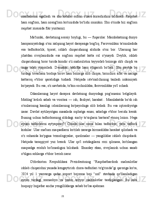 21manbalarini   egallash   va   shu   kabilar   uchun   o'zaro   kurashishini   bildiradi.   Raqobat
ham sog'lom, ham nosog'lom ko'rinishda bo'lishi mumkin. Shu o'rinda biz sog'lom
raqobat xususida fikr yuritamiz.
Ma'lumki, davlatning asosiy boyligi, bu — fuqarolar. Mamlakatning dunyo
hamjamiyatidagi o'rni xalqning hayot darajasiga bog'liq. Farovonlikni ta'minlashda
esa   tadbirkorlik,   tijorat,   ishlab   chiqarishning   alohida   o'rni   bor.   Ularning   har
jihatdan   rivojlanishida   esa   sog'lom   raqobat   katta   rol   o'ynaydi.   Deylik,   ishlab
chiqarishning biror turida kimdir o'z mahsulotini tayyorlab bozorga olib chiqdi va
unga   talab   yuqoriladi.   Demakki,   taklifda   ham   o'zgarish   bo'ladi.   Shu   paytda   bu
turdagi tovarlarni boshqa birov ham bozorga olib chiqsa, birinchisi sifat va narxga
kattaroq   e'tibor   qaratishga   tushadi.   Natijada   iste'molchining   tanlash   imkoniyati
ko'payadi. Bu esa, o'z navbatida, to'kin-sochinlikka, farovonlikka yo'l ochadi.
Odamlarning   hayot   darajasi   davlatning   dunyodagi   pog'onasini   belgilaydi.
Mablag'  kelish sabab  va vositasi  — ish,  faoliyat, harakat... Mamlakatda  bo'sh  ish
o'rinlarining   kamligi   ishsizlarning   ko'payishiga   olib   keladi.   Bu   esa   iqtisodiyotga
zarar. Davlat  aytilayotgan masalada  oqibatga emas,  sababga  e'tibor  berishi  kerak.
Buning uchun tadbirkorning oldidagi sun'iy to'siqlarni bartaraf etmoq lozim. Nega
aynan   tadbirkorni   aytyapmiz?!   Chunki   ular   nomi   bilan   tadbirkor,   ya'ni   tadbirli
kishilar. Ular ma'lum maqsadlarni ko'zlab zararga kirmaslikka harakat qilishadi va
o'z   sohasida   ko'pgina   texnologiyalar,   qurilmalar   —   yangiliklar   ishlab   chiqishadi.
Natijada   taraqqiyot   yuz   beradi.   Ular   qo'l   ostidagilarni   rozi   qilmasa,   ko'zlangan
maqsadga   erishib   bo'lmasligini   bilishadi.   Shunday   ekan,   rivojlanish   uchun   sanab
o'tilgan sohlarga e'tibor berish zarur.
O'zbekiston   Respublikasi   Prezidentining   “Raqobatbardosh   mahsulotlar
ishlab chiqarishni yanada kengaytirish chora-tadbirlari to'g'risida”gi qaroriga ko'ra,
2024   yil   1   yanvarga   qadar   import   bojxona   boji   “nol”   stavkada   qo'llaniladigan
ayrim   turdagi   xomashyo   va   yarim   tayyor   mahsulotlar   tasdiqlangan.   Bu   kabi
huquqiy hujjatlar ancha yengilliklarga sabab bo'lsa ajabmas. 