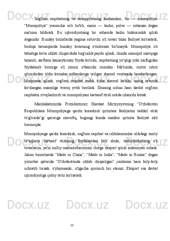 22Sog'lom   raqobatning   va   taraqqiyotning   kushandasi,   bu   —   monopoliya.
“Monopoliya”   yunoncha   so'z   bo'lib,   mono   —   tanho,   poleo   —   sotaman   degan
ma'noni   bildiradi.   Bu   iqtisodiyotning   bir   sohasida   tanho   hukmronlik   qilish
deganidir. Bunday bozorlarda yagona sotuvchi  o'z tovari bilan faoliyat  ko'rsatadi,
boshqa   tarmoqlarda   bunday   tovarning   o'rinbosari   bo'lmaydi.   Monopoliya   o'z
tabiatiga ko'ra ishlab chiqarishda turg'unlik paydo qiladi, chunki monopol mavqega
tayanib, sarflarni kamaytirmay foyda ko'rishi, raqobatning yo'qligi yoki zaifligidan
foydalanib   bozorga   o'z   izmini   o'tkazishi   mumkin.   Ma'lumki,   motor   ixtiro
qilinishidan   oldin   kemalar   yelkanlariga   urilgan   shamol   vositasida   harakatlangan.
Muqoyasa   qilsak,   sog'lom   raqobat   xuddi   o'sha   shamol   kabiki,   uning   ta'sirida
ko'zlangan   manzilga   tezroq   yetib   boriladi.   Shuning   uchun   ham   davlat   sog'lom
raqobatni rivojlantirish va monopoliyani bartaraf etish ustida izlanishi kerak.
Mamlakatimizda   Prezidentimiz   Shavkat   Mirziyoyevning   “O'zbekiston
Respublikasi   Monopoliyaga   qarshi   kurashish   qo'mitasi   faoliyatini   tashkil   etish
to'g'risida”gi   qaroriga   muvofiq,   bugungi   kunda   mazkur   qo'mita   faoliyat   olib
bormoqda.
Monopoliyaga qarshi kurashish, sog'lom raqobat va ishbilarmonlar oldidagi sun'iy
to'siqlarni   bartaraf   etishning   foydalaridan   biri   shuki,   tadbirkorlarning   o'z
tovarlarini, ya'ni milliy mahsulotlarimizni chetga eksport qilish imkoniyati oshadi.
Jahon   bozorlarida   “Made   in   China”,   “Made   in   India”,   “Made   in   Russia”   degan
yozuvlar   qatorida   “O'zbekistonda   ishlab   chiqarilgan”   jumlasini   ham   ko'p-ko'p
uchratib   tursak,   o'ylaymanki,   o'zgacha   quvonch   his   etamiz.   Eksport   esa   davlat
iqtisodiyotiga ijobiy ta'sir ko'rsatadi.