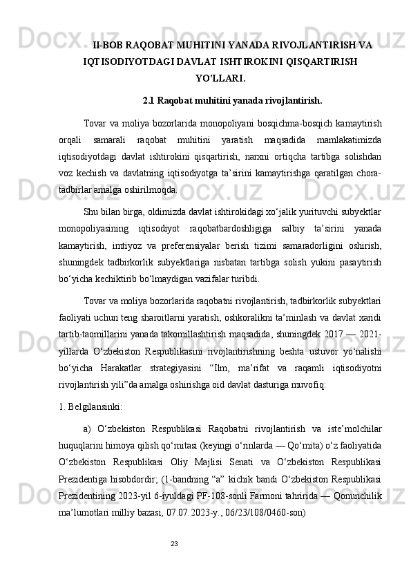 23II-BOB RAQOBAT MUHITINI YANADA RIVOJLANTIRISH VA
IQTISODIYOTDAGI DAVLAT ISHTIROKINI QISQARTIRISH
YO'LLARI.
2.1 Raqobat muhitini yanada rivojlantirish.
Tovar   va  moliya   bozorlarida   monopoliyani   bosqichma-bosqich   kamaytirish
orqali   samarali   raqobat   muhitini   yaratish   maqsadida   mamlakatimizda
iqtisodiyotdagi   davlat   ishtirokini   qisqartirish,   narxni   ortiqcha   tartibga   solishdan
voz   kechish   va   davlatning   iqtisodiyotga   ta’sirini   kamaytirishga   qaratilgan   chora-
tadbirlar amalga oshirilmoqda.
Shu bilan birga, oldimizda davlat ishtirokidagi xo‘jalik yurituvchi subyektlar
monopoliyasining   iqtisodiyot   raqobatbardoshligiga   salbiy   ta’sirini   yanada
kamaytirish,   imtiyoz   va   preferensiyalar   berish   tizimi   samaradorligini   oshirish,
shuningdek   tadbirkorlik   subyektlariga   nisbatan   tartibga   solish   yukini   pasaytirish
bo‘yicha kechiktirib bo‘lmaydigan vazifalar turibdi.
Tovar va moliya bozorlarida raqobatni rivojlantirish, tadbirkorlik subyektlari
faoliyati uchun teng sharoitlarni yaratish, oshkoralikni ta’minlash va davlat xaridi
tartib-taomillarini yanada takomillashtirish maqsadida, shuningdek 2017 — 2021-
yillarda   O‘zbekiston   Respublikasini   rivojlantirishning   beshta   ustuvor   yo‘nalishi
bo‘yicha   Harakatlar   strategiyasini   “Ilm,   ma’rifat   va   raqamli   iqtisodiyotni
rivojlantirish yili”da amalga oshirishga oid   davlat dasturiga   muvofiq:
1. Belgilansinki:
a)   O‘zbekiston   Respublikasi   Raqobatni   rivojlantirish   va   iste’molchilar
huquqlarini himoya qilish qo‘mitasi (keyingi o‘rinlarda — Qo‘mita) o‘z faoliyatida
O‘zbekiston   Respublikasi   Oliy   Majlisi   Senati   va   O‘zbekiston   Respublikasi
Prezidentiga   hisobdordir;   (1-bandning   “a”   kichik  bandi   O‘zbekiston   Respublikasi
Prezidentining 2023-yil 6-iyuldagi PF-108-sonli   Farmoni   tahririda — Qonunchilik
ma’lumotlari milliy bazasi, 07.07.2023-y., 06/23/108/0460-son)
