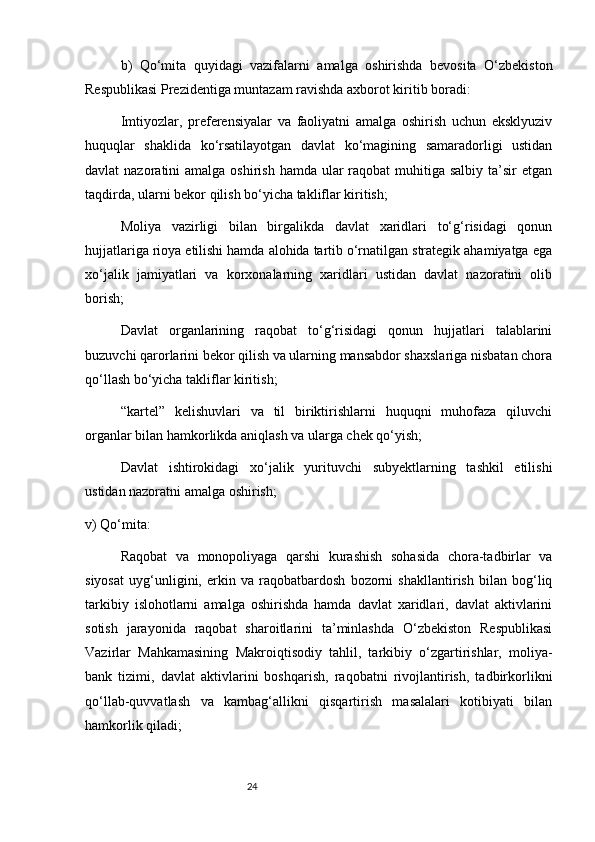 24b)   Qo‘mita   quyidagi   vazifalarni   amalga   oshirishda   bevosita   O‘zbekiston
Respublikasi Prezidentiga muntazam ravishda axborot kiritib boradi:
Imtiyozlar,   preferensiyalar   va   faoliyatni   amalga   oshirish   uchun   eksklyuziv
huquqlar   shaklida   ko‘rsatilayotgan   davlat   ko‘magining   samaradorligi   ustidan
davlat  nazoratini  amalga oshirish  hamda ular  raqobat  muhitiga salbiy  ta’sir  etgan
taqdirda, ularni bekor qilish bo‘yicha takliflar kiritish;
Moliya   vazirligi   bilan   birgalikda   davlat   xaridlari   to‘g‘risidagi   qonun
hujjatlariga rioya etilishi hamda alohida tartib o‘rnatilgan strategik ahamiyatga ega
xo‘jalik   jamiyatlari   va   korxonalarning   xaridlari   ustidan   davlat   nazoratini   olib
borish;
Davlat   organlarining   raqobat   to‘g‘risidagi   qonun   hujjatlari   talablarini
buzuvchi qarorlarini bekor qilish va ularning mansabdor shaxslariga nisbatan chora
qo‘llash bo‘yicha takliflar kiritish;
“kartel”   kelishuvlari   va   til   biriktirishlarni   huquqni   muhofaza   qiluvchi
organlar bilan hamkorlikda aniqlash va ularga chek qo‘yish;
Davlat   ishtirokidagi   xo‘jalik   yurituvchi   subyektlarning   tashkil   etilishi
ustidan nazoratni amalga oshirish;
v) Qo‘mita:
Raqobat   va   monopoliyaga   qarshi   kurashish   sohasida   chora-tadbirlar   va
siyosat   uyg‘unligini,   erkin   va   raqobatbardosh   bozorni   shakllantirish   bilan   bog‘liq
tarkibiy   islohotlarni   amalga   oshirishda   hamda   davlat   xaridlari,   davlat   aktivlarini
sotish   jarayonida   raqobat   sharoitlarini   ta’minlashda   O‘zbekiston   Respublikasi
Vazirlar   Mahkamasining   Makroiqtisodiy   tahlil,   tarkibiy   o‘zgartirishlar,   moliya-
bank   tizimi,   davlat   aktivlarini   boshqarish,   raqobatni   rivojlantirish,   tadbirkorlikni
qo‘llab-quvvatlash   va   kambag‘allikni   qisqartirish   masalalari   kotibiyati   bilan
hamkorlik qiladi;