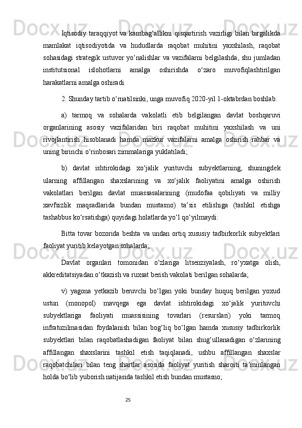 25Iqtisodiy taraqqiyot va kambag‘allikni qisqartirish vazirligi bilan birgalikda
mamlakat   iqtisodiyotida   va   hududlarda   raqobat   muhitini   yaxshilash,   raqobat
sohasidagi  strategik  ustuvor   yo‘nalishlar   va  vazifalarni   belgilashda,  shu  jumladan
institutsional   islohotlarni   amalga   oshirishda   o‘zaro   muvofiqlashtirilgan
harakatlarni amalga oshiradi.
2. Shunday tartib o‘rnatilsinki, unga muvofiq 2020-yil 1-oktabrdan boshlab:
a)   tarmoq   va   sohalarda   vakolatli   etib   belgilangan   davlat   boshqaruvi
organlarining   asosiy   vazifalaridan   biri   raqobat   muhitini   yaxshilash   va   uni
rivojlantirish   hisoblanadi   hamda   mazkur   vazifalarni   amalga   oshirish   rahbar   va
uning birinchi o‘rinbosari zimmalariga yuklatiladi;
b)   davlat   ishtirokidagi   xo‘jalik   yurituvchi   subyektlarning,   shuningdek
ularning   affillangan   shaxslarining   va   xo‘jalik   faoliyatini   amalga   oshirish
vakolatlari   berilgan   davlat   muassasalarining   (mudofaa   qobiliyati   va   milliy
xavfsizlik   maqsadlarida   bundan   mustasno)   ta’sis   etilishiga   (tashkil   etishga
tashabbus ko‘rsatishga) quyidagi holatlarda yo‘l qo‘yilmaydi:
Bitta   tovar   bozorida   beshta   va   undan   ortiq   xususiy   tadbirkorlik   subyektlari
faoliyat yuritib kelayotgan sohalarda;
Davlat   organlari   tomonidan   o‘zlariga   litsenziyalash,   ro‘yxatga   olish,
akkreditatsiyadan o‘tkazish va ruxsat berish vakolati berilgan sohalarda;
v)   yagona   yetkazib   beruvchi   bo‘lgan   yoki   bunday   huquq   berilgan   yoxud
ustun   (monopol)   mavqega   ega   davlat   ishtirokidagi   xo‘jalik   yurituvchi
subyektlariga   faoliyati   muassisining   tovarlari   (resurslari)   yoki   tarmoq
infratuzilmasidan   foydalanish   bilan   bog‘liq   bo‘lgan   hamda   xususiy   tadbirkorlik
subyektlari   bilan   raqobatlashadigan   faoliyat   bilan   shug‘ullanadigan   o‘zlarining
affillangan   shaxslarini   tashkil   etish   taqiqlanadi,   ushbu   affillangan   shaxslar
raqobatchilari   bilan   teng   shartlar   asosida   faoliyat   yuritish   sharoiti   ta’minlangan
holda bo‘lib yuborish natijasida tashkil etish bundan mustasno; 