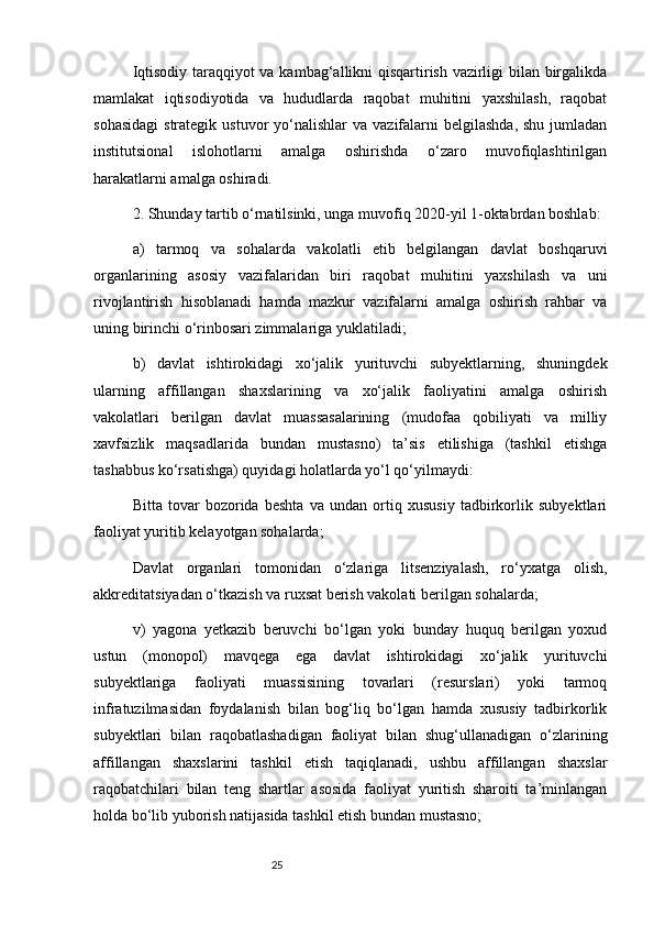 25Iqtisodiy taraqqiyot va kambag‘allikni qisqartirish vazirligi bilan birgalikda
mamlakat   iqtisodiyotida   va   hududlarda   raqobat   muhitini   yaxshilash,   raqobat
sohasidagi  strategik  ustuvor   yo‘nalishlar   va  vazifalarni   belgilashda,  shu  jumladan
institutsional   islohotlarni   amalga   oshirishda   o‘zaro   muvofiqlashtirilgan
harakatlarni amalga oshiradi.
2. Shunday tartib o‘rnatilsinki, unga muvofiq 2020-yil 1-oktabrdan boshlab:
a)   tarmoq   va   sohalarda   vakolatli   etib   belgilangan   davlat   boshqaruvi
organlarining   asosiy   vazifalaridan   biri   raqobat   muhitini   yaxshilash   va   uni
rivojlantirish   hisoblanadi   hamda   mazkur   vazifalarni   amalga   oshirish   rahbar   va
uning birinchi o‘rinbosari zimmalariga yuklatiladi;
b)   davlat   ishtirokidagi   xo‘jalik   yurituvchi   subyektlarning,   shuningdek
ularning   affillangan   shaxslarining   va   xo‘jalik   faoliyatini   amalga   oshirish
vakolatlari   berilgan   davlat   muassasalarining   (mudofaa   qobiliyati   va   milliy
xavfsizlik   maqsadlarida   bundan   mustasno)   ta’sis   etilishiga   (tashkil   etishga
tashabbus ko‘rsatishga) quyidagi holatlarda yo‘l qo‘yilmaydi:
Bitta   tovar   bozorida   beshta   va   undan   ortiq   xususiy   tadbirkorlik   subyektlari
faoliyat yuritib kelayotgan sohalarda;
Davlat   organlari   tomonidan   o‘zlariga   litsenziyalash,   ro‘yxatga   olish,
akkreditatsiyadan o‘tkazish va ruxsat berish vakolati berilgan sohalarda;
v)   yagona   yetkazib   beruvchi   bo‘lgan   yoki   bunday   huquq   berilgan   yoxud
ustun   (monopol)   mavqega   ega   davlat   ishtirokidagi   xo‘jalik   yurituvchi
subyektlariga   faoliyati   muassisining   tovarlari   (resurslari)   yoki   tarmoq
infratuzilmasidan   foydalanish   bilan   bog‘liq   bo‘lgan   hamda   xususiy   tadbirkorlik
subyektlari   bilan   raqobatlashadigan   faoliyat   bilan   shug‘ullanadigan   o‘zlarining
affillangan   shaxslarini   tashkil   etish   taqiqlanadi,   ushbu   affillangan   shaxslar
raqobatchilari   bilan   teng   shartlar   asosida   faoliyat   yuritish   sharoiti   ta’minlangan
holda bo‘lib yuborish natijasida tashkil etish bundan mustasno;