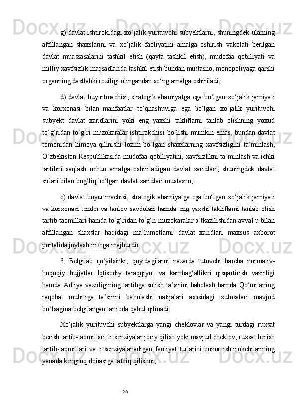 26g) davlat ishtirokidagi xo‘jalik yurituvchi subyektlarni, shuningdek ularning
affillangan   shaxslarini   va   xo‘jalik   faoliyatini   amalga   oshirish   vakolati   berilgan
davlat   muassasalarini   tashkil   etish   (qayta   tashkil   etish),   mudofaa   qobiliyati   va
milliy xavfsizlik maqsadlarida tashkil etish bundan mustasno, monopoliyaga qarshi
organning dastlabki roziligi olingandan so‘ng amalga oshiriladi;
d)  davlat  buyurtmachisi, strategik ahamiyatga ega bo‘lgan xo‘jalik jamiyati
va   korxonasi   bilan   manfaatlar   to‘qnashuviga   ega   bo‘lgan   xo‘jalik   yurituvchi
subyekt   davlat   xaridlarini   yoki   eng   yaxshi   takliflarni   tanlab   olishning   yoxud
to‘g‘ridan  to‘g‘ri  muzokaralar  ishtirokchisi  bo‘lishi  mumkin  emas,  bundan  davlat
tomonidan   himoya   qilinishi   lozim   bo‘lgan   shaxslarning   xavfsizligini   ta’minlash,
O‘zbekiston Respublikasida mudofaa qobiliyatini, xavfsizlikni ta’minlash va ichki
tartibni   saqlash   uchun   amalga   oshiriladigan   davlat   xaridlari,   shuningdek   davlat
sirlari bilan bog‘liq bo‘lgan davlat xaridlari mustasno;
e)  davlat  buyurtmachisi,  strategik ahamiyatga ega  bo‘lgan xo‘jalik jamiyati
va korxonasi  tender  va tanlov savdolari  hamda  eng yaxshi  takliflarni  tanlab  olish
tartib-taomillari hamda to‘g‘ridan to‘g‘ri muzokaralar o‘tkazilishidan avval u bilan
affillangan   shaxslar   haqidagi   ma’lumotlarni   davlat   xaridlari   maxsus   axborot
portalida joylashtirishga majburdir.
3.   Belgilab   qo‘yilsinki,   quyidagilarni   nazarda   tutuvchi   barcha   normativ-
huquqiy   hujjatlar   Iqtisodiy   taraqqiyot   va   kambag‘allikni   qisqartirish   vazirligi
hamda   Adliya   vazirligining   tartibga   solish   ta’sirini   baholash   hamda   Qo‘mitaning
raqobat   muhitiga   ta’sirini   baholashi   natijalari   asosidagi   xulosalari   mavjud
bo‘lsagina belgilangan tartibda qabul qilinadi:
Xo‘jalik   yurituvchi   subyektlarga   yangi   cheklovlar   va   yangi   turdagi   ruxsat
berish tartib-taomillari, litsenziyalar joriy qilish yoki mavjud cheklov, ruxsat berish
tartib-taomillari   va   litsenziyalanadigan   faoliyat   turlarini   bozor   ishtirokchilarining
yanada kengroq doirasiga tatbiq qilishni;