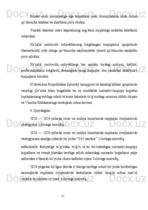 27Ruxsat   etish   xususiyatiga   ega   hujjatlarni   yoki   litsenziyalarni   olish   uchun
qo‘shimcha talablar va shartlarni joriy etishni;
Yuridik   shaxslar   ustav   kapitalining   eng   kam   miqdoriga   nisbatan   talablarni
oshirishni;
Xo‘jalik   yurituvchi   subyektlarning   belgilangan   huquqlarini   qisqartirish
(kamaytirish)   yoki   ularga   qo‘shimcha   majburiyatlar   yoxud   qo‘shimcha   xarajatlar
joriy qilishni;
Xo‘jalik   yurituvchi   subyektlarga   har   qanday   turdagi   imtiyoz,   kafolat,
preferensiyalarni   belgilash,   shuningdek   yangi   huquqlar,   shu   jumladan   eksklyuziv
huquqlarni berishni.
O‘zbekiston Respublikasi Iqtisodiy taraqqiyot va kambag‘allikni qisqartirish
vazirligi   Qo‘mita   bilan   birgalikda   bir   oy   muddatda   normativ-huquqiy   hujjatlar
loyihalarining tartibga solish ta’sirini baholash to‘g‘risidagi nizomni ishlab chiqsin
va Vazirlar Mahkamasiga tasdiqlash uchun kiritsin.
4. Quyidagilar:
2020   —   2024-yillarda   tovar   va   moliya   bozorlarida   raqobatni   rivojlantirish
strategiyasi   1-ilovaga   muvofiq;
2020   —   2024-yillarda   tovar   va   moliya   bozorlarida   raqobatni   rivojlantirish
strategiyasini amalga oshirish bo‘yicha “Yo‘l xaritasi”   2-ilovaga   muvofiq;
tadbirkorlik   faoliyatiga   to‘g‘ridan   to‘g‘ri   ta’sir   ko‘rsatadigan   normativ-huquqiy
hujjatlarni   va   texnik   jihatdan   tartibga   solish   sohasidagi   normativ   hujjatlarni   yalpi
xatlovdan o‘tkazish bo‘yicha chora-tadbirlar rejasi   3-ilovaga   muvofiq;
2024-yilgacha bo‘lgan davrda o‘zlariga tartibga solish bo‘yicha biriktirilgan
tarmoqlarda   raqobatni   rivojlantirish   dasturlarini   ishlab   chiqish   uchun   mas’ul
vazirlik va idoralar ro‘yxati   4-ilovaga   muvofiq; 