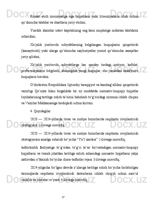 27Ruxsat   etish   xususiyatiga   ega   hujjatlarni   yoki   litsenziyalarni   olish   uchun
qo‘shimcha talablar va shartlarni joriy etishni;
Yuridik   shaxslar   ustav   kapitalining   eng   kam   miqdoriga   nisbatan   talablarni
oshirishni;
Xo‘jalik   yurituvchi   subyektlarning   belgilangan   huquqlarini   qisqartirish
(kamaytirish)   yoki   ularga   qo‘shimcha   majburiyatlar   yoxud   qo‘shimcha   xarajatlar
joriy qilishni;
Xo‘jalik   yurituvchi   subyektlarga   har   qanday   turdagi   imtiyoz,   kafolat,
preferensiyalarni   belgilash,   shuningdek   yangi   huquqlar,   shu   jumladan   eksklyuziv
huquqlarni berishni.
O‘zbekiston Respublikasi Iqtisodiy taraqqiyot va kambag‘allikni qisqartirish
vazirligi   Qo‘mita   bilan   birgalikda   bir   oy   muddatda   normativ-huquqiy   hujjatlar
loyihalarining tartibga solish ta’sirini baholash to‘g‘risidagi nizomni ishlab chiqsin
va Vazirlar Mahkamasiga tasdiqlash uchun kiritsin.
4. Quyidagilar:
2020   —   2024-yillarda   tovar   va   moliya   bozorlarida   raqobatni   rivojlantirish
strategiyasi   1-ilovaga   muvofiq;
2020   —   2024-yillarda   tovar   va   moliya   bozorlarida   raqobatni   rivojlantirish
strategiyasini amalga oshirish bo‘yicha “Yo‘l xaritasi”   2-ilovaga   muvofiq;
tadbirkorlik   faoliyatiga   to‘g‘ridan   to‘g‘ri   ta’sir   ko‘rsatadigan   normativ-huquqiy
hujjatlarni   va   texnik   jihatdan   tartibga   solish   sohasidagi   normativ   hujjatlarni   yalpi
xatlovdan o‘tkazish bo‘yicha chora-tadbirlar rejasi   3-ilovaga   muvofiq;
2024-yilgacha bo‘lgan davrda o‘zlariga tartibga solish bo‘yicha biriktirilgan
tarmoqlarda   raqobatni   rivojlantirish   dasturlarini   ishlab   chiqish   uchun   mas’ul
vazirlik va idoralar ro‘yxati   4-ilovaga   muvofiq;