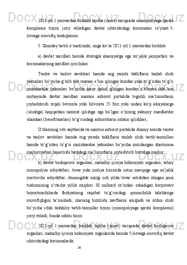 282021-yil 1-yanvardan boshlab tajriba (sinov) tariqasida monopoliyaga qarshi
komplaens   tizimi   joriy   etiladigan   davlat   ishtirokidagi   korxonalar   ro‘yxati   5-
ilovaga   muvofiq tasdiqlansin.
5. Shunday tartib o‘rnatilsinki, unga ko‘ra 2021-yil 1-yanvardan boshlab:
a)   davlat   xaridlari   hamda   strategik   ahamiyatga   ega   xo‘jalik   jamiyatlari   va
korxonalarning xaridlari ijrochilari:
Tender   va   tanlov   savdolari   hamda   eng   yaxshi   takliflarni   tanlab   olish
yakunlari bo‘yicha g‘olib deb rasman e’lon qilingan kundan yoki to‘g‘ridan to‘g‘ri
muzokaralar   yakunlari   bo‘yicha   qaror   qabul   qilingan   kundan   e’tiboran   ikki   kun
mobaynida   davlat   xaridlari   maxsus   axborot   portalida   tegishli   ma’lumotlarni
joylashtirish   orqali   bevosita   yoki   bilvosita   25   foiz   yoki   undan   ko‘p   aksiyalarga
(ulushga)   haqiqatdan   nazorat   qilishga   ega   bo‘lgan   o‘zining   yakuniy   manfaatdor
shaxslari (benefitsiarlari) to‘g‘risidagi axborotlarni oshkor qilishlari;
O‘zlarining veb-saytlarida va maxsus axborot portalida doimiy asosda tender
va   tanlov   savdolari   hamda   eng   yaxshi   takliflarni   tanlab   olish   tartib-taomillari
hamda   to‘g‘ridan   to‘g‘ri   muzokaralar   yakunlari   bo‘yicha   imzolangan   shartnoma
majburiyatlari bajarilishi haqidagi ma’lumotlarni joylashtirib borishga majbur;
b) davlat boshqaruvi organlari, mahalliy ijroiya hokimiyati organlari, tabiiy
monopoliya   subyektlari,   tovar   yoki   moliya   bozorida   ustun   mavqega   ega   xo‘jalik
yurituvchi   subyektlar,   shuningdek   oxirgi   uch   yilda   tovar   sotishdan   olingan   jami
tushumining   o‘rtacha   yillik   miqdori   30   milliard   so‘mdan   oshadigan   korporativ
buyurtmachilarda   faoliyatning   raqobat   to‘g‘risidagi   qonunchilik   talablariga
muvofiqligini   ta’minlash,   ularning   buzilishi   xavflarini   aniqlash   va   oldini   olish
bo‘yicha   ichki   tashkiliy   tartib-taomillar   tizimi   (monopoliyaga   qarshi   komplaens)
joriy etiladi, bunda ushbu tizim:
2021-yil   1-yanvardan   boshlab   tajriba   (sinov)   tariqasida   davlat   boshqaruvi
organlari, mahalliy ijroiya hokimiyati organlarida hamda   5-ilovaga   muvofiq davlat
ishtirokidagi korxonalarda; 