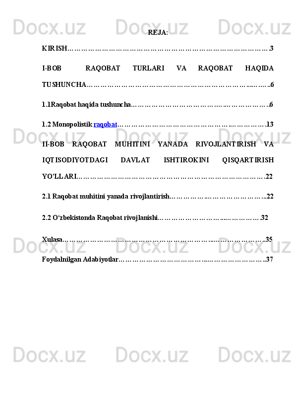 REJA:
KIRISH…………………………………………………………………………….3
I-BOB     RAQOBAT   TURLARI   VA   RAQOBAT   HAQIDA
TUSHUNCHA……………………………………………………………...….…..6
1.1Raqobat haqida tushuncha……………………………….….………………..6
1.2 Monopolistik  raqobat ………………………………………….…………….13
II-BOB   RAQOBAT   MUHITINI   YANADA   RIVOJLANTIRISH   VA
IQTISODIYOTDAGI   DAVLAT   ISHTIROKINI   QISQARTIRISH
YO'LLARI……………………………………………………………………….22
2.1 Raqobat muhitini yanada rivojlantirish…………….……………………...22
2.2 O‘zbekistonda Raqobat rivojlanishi………………………...…………….32
Xulasa………………………………………………………...…………………..35
Foydalnilgan Adabiyotlar………………………………...……………………..37 