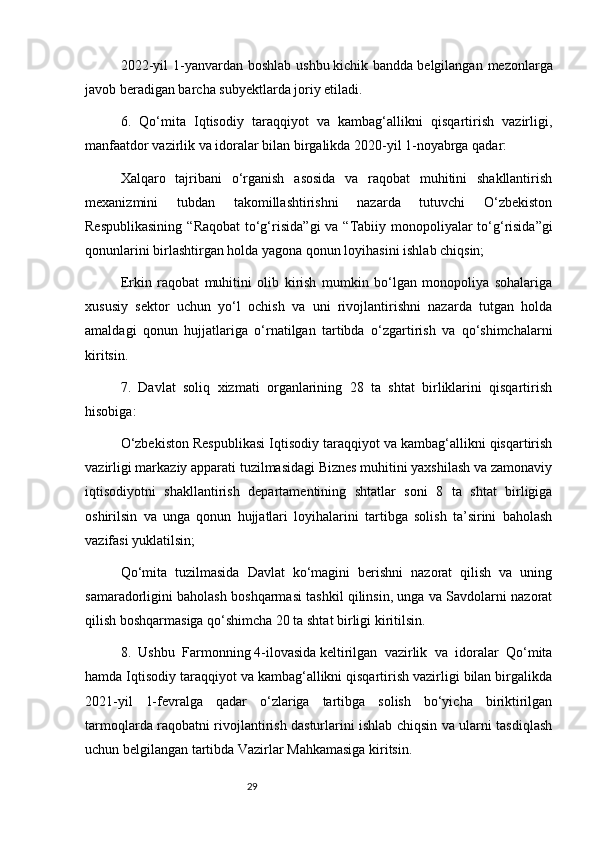 292022-yil   1-yanvardan  boshlab  ushbu   kichik bandda   belgilangan  mezonlarga
javob beradigan barcha subyektlarda joriy etiladi.
6.   Qo‘mita   Iqtisodiy   taraqqiyot   va   kambag‘allikni   qisqartirish   vazirligi,
manfaatdor vazirlik va idoralar bilan birgalikda 2020-yil 1-noyabrga qadar:
Xalqaro   tajribani   o‘rganish   asosida   va   raqobat   muhitini   shakllantirish
mexanizmini   tubdan   takomillashtirishni   nazarda   tutuvchi   O‘zbekiston
Respublikasining  “ Raqobat  to‘g‘risida ”gi va “ Tabiiy monopoliyalar  to‘g‘risida ”gi
qonunlarini birlashtirgan holda yagona qonun loyihasini ishlab chiqsin;
Erkin   raqobat   muhitini   olib   kirish   mumkin   bo‘lgan   monopoliya   sohalariga
xususiy   sektor   uchun   yo‘l   ochish   va   uni   rivojlantirishni   nazarda   tutgan   holda
amaldagi   qonun   hujjatlariga   o‘rnatilgan   tartibda   o‘zgartirish   va   qo‘shimchalarni
kiritsin.
7.   Davlat   soliq   xizmati   organlarining   28   ta   shtat   birliklarini   qisqartirish
hisobiga:
O‘zbekiston Respublikasi Iqtisodiy taraqqiyot va kambag‘allikni qisqartirish
vazirligi markaziy apparati tuzilmasidagi Biznes muhitini yaxshilash va zamonaviy
iqtisodiyotni   shakllantirish   departamentining   shtatlar   soni   8   ta   shtat   birligiga
oshirilsin   va   unga   qonun   hujjatlari   loyihalarini   tartibga   solish   ta’sirini   baholash
vazifasi yuklatilsin;
Qo‘mita   tuzilmasida   Davlat   ko‘magini   berishni   nazorat   qilish   va   uning
samaradorligini baholash boshqarmasi tashkil qilinsin, unga va Savdolarni nazorat
qilish boshqarmasiga qo‘shimcha 20 ta shtat birligi kiritilsin.
8.   Ushbu   Farmonning   4-ilovasida   keltirilgan   vazirlik   va   idoralar   Qo‘mita
hamda Iqtisodiy taraqqiyot va kambag‘allikni qisqartirish vazirligi bilan birgalikda
2021-yil   1-fevralga   qadar   o‘zlariga   tartibga   solish   bo‘yicha   biriktirilgan
tarmoqlarda raqobatni rivojlantirish dasturlarini ishlab chiqsin va ularni tasdiqlash
uchun belgilangan tartibda Vazirlar Mahkamasiga kiritsin. 