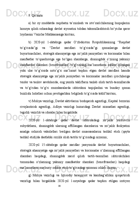 309. Qo‘mita:
a)   bir   oy   muddatda   raqobatni   ta’minlash   va   iste’molchilarning   huquqlarini
himoya qilish sohasidagi  davlat siyosatini  tubdan takomillashtirish bo‘yicha qaror
loyihasini Vazirlar Mahkamasiga kiritsin;
b)   2020-yil   1-oktabrga   qadar   O‘zbekiston   Respublikasining   “ Raqobat
to‘g‘risida ”gi   va   “ Davlat   xaridlari   to‘g‘risida ”gi   qonunlariga   davlat
buyurtmachilari, strategik ahamiyatga ega xo‘jalik jamiyatlari va korxonalar bilan
manfaatlar   to‘qnashuviga   ega   bo‘lgan   shaxslarga,   shuningdek   o‘zining   yakuniy
manfaatdor shaxslari  (benefitsiarlari) to‘g‘risidagi ma’lumotlarni oshkor qilmagan
yoki   ular   to‘g‘risida   noto‘g‘ri   ma’lumot   taqdim   etgan   davlat   xaridlari   hamda
strategik   ahamiyatga   ega   xo‘jalik   jamiyatlari   va   korxonalar   xaridlari   ijrochilariga
tender va tanlov savdolarida, eng yaxshi takliflarni tanlab olish tartib-taomillarida
va   to‘g‘ridan   to‘g‘ri   muzokaralarda   ishtirokini   taqiqlashni   va   bunday   qonun
buzilishi holatlari uchun javobgarlikni belgilash to‘g‘risida taklif kiritsin;
v) Moliya vazirligi, Davlat aktivlarini boshqarish agentligi, Kapital bozorini
rivojlantirish   agentligi,   Adliya   vazirligi   huzuridagi   Davlat   xizmatlari   agentligi,
tegishli vazirlik va idoralar bilan birgalikda:
2020-yil   1-oktabrga   qadar   davlat   ishtirokidagi   xo‘jalik   yurituvchi
subyektlarni,   shuningdek   ularning   affillangan   shaxslarini   va   xo‘jalik   faoliyatini
amalga   oshirish   vakolatlari   berilgan   davlat   muassasalarini   tashkil   etish   (qayta
tashkil etish)da dastlabki rozilik olish tartibi to‘g‘risidagi nizomni;
2020-yil   15-oktabrga   qadar   xaridlar   jarayonida   davlat   buyurtmachilari,
strategik ahamiyatga ega xo‘jalik jamiyatlari va korxonalar o‘zlarining affillangan
shaxslari   haqidagi,   shuningdek   xarid   qilish   tartib-taomillari   ishtirokchilari
tomonidan   o‘zlarining   yakuniy   manfaatdor   shaxslari   (benefitsiarlari)   haqidagi
ma’lumotlarni majburiy oshkor etish to‘g‘risidagi nizomni ishlab chiqsin;
g)   Moliya   vazirligi   va   Iqtisodiy   taraqqiyot   va   kambag‘allikni   qisqartirish
vazirligi   bilan   birgalikda   2020-yil   1-noyabrga   qadar   taqdim   etilgan   imtiyoz 