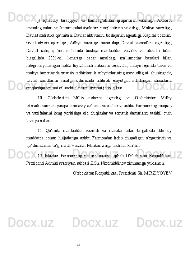 32j)   Iqtisodiy   taraqqiyot   va   kambag‘allikni   qisqartirish   vazirligi,   Axborot
texnologiyalari   va   kommunikatsiyalarini   rivojlantirish   vazirligi,   Moliya   vazirligi,
Davlat statistika qo‘mitasi, Davlat aktivlarini boshqarish agentligi, Kapital bozorini
rivojlantirish   agentligi,   Adliya   vazirligi   huzuridagi   Davlat   xizmatlari   agentligi,
Davlat   soliq   qo‘mitasi   hamda   boshqa   manfaatdor   vazirlik   va   idoralar   bilan
birgalikda   2021-yil   1-martga   qadar   amaldagi   ma’lumotlar   bazalari   bilan
integratsiyalashgan holda foydalanish imkonini beruvchi, onlayn rejimda tovar va
moliya bozorlarida xususiy tadbirkorlik subyektlarining mavjudligini, shuningdek,
davlat   xaridlarini   amalga   oshirishda   ishtirok   etayotgan   affillangan   shaxslarni
aniqlashga xizmat qiluvchi elektron tizimni joriy qilsin.
10.   O‘zbekiston   Milliy   axborot   agentligi   va   O‘zbekiston   Milliy
teleradiokompaniyasiga ommaviy axborot vositalarida ushbu Farmonning maqsad
va   vazifalarini   keng   yoritishga   oid   chiqishlar   va   tematik   dasturlarni   tashkil   etish
tavsiya etilsin.
11.   Qo‘mita   manfaatdor   vazirlik   va   idoralar   bilan   birgalikda   ikki   oy
muddatda   qonun   hujjatlariga   ushbu   Farmondan   kelib   chiqadigan   o‘zgartirish   va
qo‘shimchalar to‘g‘risida Vazirlar Mahkamasiga takliflar kiritsin.
12.   Mazkur   Farmonning   ijrosini   nazorat   qilish   O‘zbekiston   Respublikasi
Prezidenti Administratsiyasi rahbari Z.Sh. Nizomiddinov zimmasiga yuklansin.
O‘zbekiston Respublikasi Prezidenti Sh. MIRZIYOYEV 