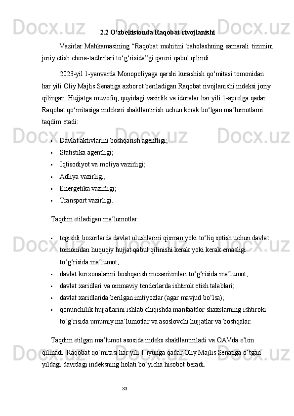 332.2 O‘zbekistonda Raqobat rivojlanishi
Vazirlar   Mahkamasining   “Raqobat   muhitini   baholashning   samarali   tizimini
joriy etish chora-tadbirlari to‘g‘risida”gi qarori  qabul qilindi .
2023-yil 1-yanvarda Monopoliyaga qarshi kurashish qo‘mitasi tomonidan 
har yili Oliy Majlis Senatiga axborot beriladigan Raqobat rivojlanishi indeksi joriy 
qilingan. Hujjatga muvofiq, quyidagi vazirlik va idoralar   har yili 1-aprelga qadar  
Raqobat qo‘mitasiga indeksni shakllantirish uchun kerak bo‘lgan ma lumotlarni ʼ
taqdim etadi:
 Davlat aktivlarini boshqarish agentligi;
 Statistika agentligi;
 Iqtisodiyot va moliya vazirligi;
 Adliya vazirligi;
 Energetika vazirligi;
 Transport vazirligi.
Taqdim etiladigan ma lumotlar:	
ʼ
 tegishli bozorlarda davlat ulushlarini qisman yoki to‘liq sotish uchun davlat 
tomonidan   huquqiy hujjat qabul qilinishi kerak  yoki kerak emasligi 
to‘g‘risida ma lumot;	
ʼ
 davlat korxonalarini boshqarish mexanizmlari to‘g‘risida ma lumot;	
ʼ
 davlat xaridlari va ommaviy tenderlarda ishtirok etish talablari;
 davlat xaridlarida berilgan imtiyozlar (agar mavjud bo‘lsa);
 qonunchilik hujjatlarini ishlab chiqishda manfaatdor shaxslarning ishtiroki 
to‘g‘risida umumiy ma lumotlar va asoslovchi hujjatlar va boshqalar.	
ʼ
Taqdim etilgan ma lumot asosida indeks shakllantiriladi va OAVda e lon 	
ʼ ʼ
qilinadi. Raqobat qo‘mitasi har yili 1-iyunga qadar   Oliy Majlis Senatiga o‘tgan 
yildagi davrdagi indeksning   holati bo‘yicha hisobot beradi.