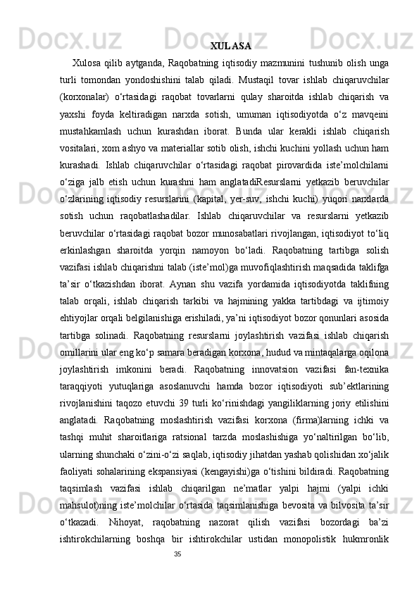 35 XULASA
Xulosa   qilib   aytganda,   Raqobatning   iqtisodiy   mazmunini   tushunib   olish   unga
turli   tomondan   yondoshishini   talab   qiladi.   Mustaqil   tovar   ishlab   chiqaruvchilar
(korxonalar)   o‘rtasidagi   raqobat   tovarlarni   qulay   sharoitda   ishlab   chiqarish   va
yaxshi   foyda   keltiradigan   narxda   sotish,   umuman   iqtisodiyotda   o‘z   mavqeini
mustahkamlash   uchun   kurashdan   iborat.   Bunda   ular   kerakli   ishlab   chiqarish
vositalari, xom ashyo va materiallar sotib olish, ishchi kuchini yollash uchun ham
kurashadi.   Ishlab   chiqaruvchilar   o‘rtasidagi   raqobat   pirovardida   iste’molchilarni
o‘ziga   jalb   etish   uchun   kurashni   ham   anglatadiResurslarni   yetkazib   beruvchilar
o‘zlarining   iqtisodiy   resurslarini   (kapital,   yer-suv,   ishchi   kuchi)   yuqori   narxlarda
sotish   uchun   raqobatlashadilar.   Ishlab   chiqaruvchilar   va   resurslarni   yetkazib
beruvchilar o‘rtasidagi  raqobat bozor munosabatlari rivojlangan, iqtisodiyot  to‘liq
erkinlashgan   sharoitda   yorqin   namoyon   bo‘ladi.   Raqobatning   tartibga   solish
vazifasi ishlab chiqarishni talab (iste’mol)ga muvofiqlashtirish maqsadida taklifga
ta’sir   o‘tkazishdan   iborat.   Aynan   shu   vazifa   yordamida   iqtisodiyotda   taklifning
talab   orqali,   ishlab   chiqarish   tarkibi   va   hajmining   yakka   tartibdagi   va   ijtimoiy
ehtiyojlar orqali belgilanishiga erishiladi, ya’ni iqtisodiyot bozor qonunlari asosida
tartibga   solinadi.   Raqobatning   resurslarni   joylashtirish   vazifasi   ishlab   chiqarish
omillarini ular eng ko‘p samara beradigan korxona, hudud va mintaqalarga oqilona
joylashtirish   imkonini   beradi.   Raqobatning   innovatsion   vazifasi   fan-texnika
taraqqiyoti   yutuqlariga   asoslanuvchi   hamda   bozor   iqtisodiyoti   sub’ektlarining
rivojlanishini   taqozo   etuvchi   39   turli   ko‘rinishdagi   yangiliklarning   joriy   etilishini
anglatadi.   Raqobatning   moslashtirish   vazifasi   korxona   (firma)larning   ichki   va
tashqi   muhit   sharoitlariga   ratsional   tarzda   moslashishiga   yo‘naltirilgan   bo‘lib,
ularning shunchaki o‘zini-o‘zi saqlab, iqtisodiy jihatdan yashab qolishidan xo‘jalik
faoliyati sohalarining ekspansiyasi  (kengayishi)ga o‘tishini bildiradi. Raqobatning
taqsimlash   vazifasi   ishlab   chiqarilgan   ne’matlar   yalpi   hajmi   (yalpi   ichki
mahsulot)ning  iste’molchilar   o‘rtasida   taqsimlanishiga   bevosita   va   bilvosita   ta’sir
o‘tkazadi.   Nihoyat,   raqobatning   nazorat   qilish   vazifasi   bozordagi   ba’zi
ishtirokchilarning   boshqa   bir   ishtirokchilar   ustidan   monopolistik   hukmronlik 