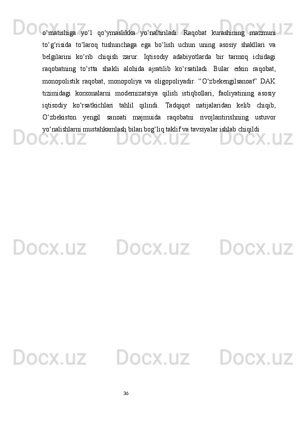 36o‘rnatishiga   yo‘l   qo‘ymaslikka   yo‘naltiriladi.   Raqobat   kurashining   mazmuni
to‘g‘risida   to‘laroq   tushunchaga   ega   bo‘lish   uchun   uning   asosiy   shakllari   va
belgilarini   ko‘rib   chiqish   zarur.   Iqtisodiy   adabiyotlarda   bir   tarmoq   ichidagi
raqobatning   to‘rtta   shakli   alohida   ajratilib   ko‘rsatiladi.   Bular   erkin   raqobat,
monopolistik   raqobat,   monopoliya   va   oligopoliyadir.   “O‘zbekengilsanoat”   DAK
tizimidagi   korxonalarni   modernizatsiya   qilish   istiqbollari,   faoliyatining   asosiy
iqtisodiy   ko‘rsatkichlari   tahlil   qilindi.   Tadqiqot   natijalaridan   kelib   chiqib,
O‘zbekiston   yengil   sanoati   majmuida   raqobatni   rivojlantirishning   ustuvor
yo‘nalishlarni mustahkamlash bilan bog‘liq taklif va tavsiyalar ishlab chiqildi 