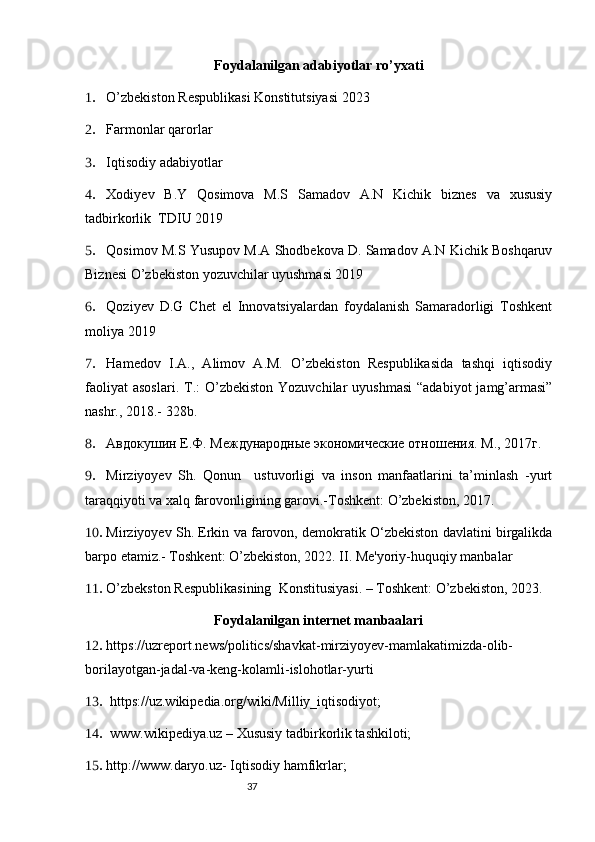37Foydalanilgan adabiyotlar ro’yxati
1. O’zbekiston Respublikasi Konstitutsiyasi 2023 
2. Farmonlar qarorlar
3. Iqtisodiy adabiyotlar 
4. Xodiyev   B.Y   Qosimova   M.S   Samadov   A.N   Kichik   biznes   va   xususiy
tadbirkorlik  TDIU 2019
5. Qosimov M.S Yusupov M.A Shodbekova D. Samadov A.N Kichik Boshqaruv
Biznesi O’zbekiston yozuvchilar uyushmasi 2019
6. Qoziyev   D.G   Chet   el   Innovatsiyalardan   foydalanish   Samaradorligi   Toshkent
moliya 2019
7. Hamеdov   I.A.,   Alimov   A.M.   O’zbеkiston   Rеspublikasida   tashqi   iqtisodiy
faoliyat   asoslari.  T.:  O’zbеkiston  Yozuvchilar  uyushmasi   “adabiyot   jamg’armasi”
nashr., 2018.- 328b.
8. Авдокушин Е.Ф. Международные экономические отношения. М., 2017г.
9. Mirziyoyev   Sh.   Qonun     ustuvorligi   va   inson   manfaatlarini   ta’minlash   -yurt
taraqqiyoti va xalq farovonligining garovi.-Toshkent: O’zbekiston, 2017. 
10. Mirziyoyev Sh. Erkin va farovon, demokratik O‘zbekiston davlatini birgalikda
barpo etamiz.- Toshkent: O’zbekiston, 2022. II. Me'yoriy-huquqiy manbalar 
11. O’zbekston Respublikasining  Konstitusiyasi. – Toshkent: O’zbekiston, 2023. 
Foydalanilgan internet manbaalari
12. https://uzreport.news/politics/shavkat-mirziyoyev-mamlakatimizda-olib-
borilayotgan-jadal-va-keng-kolamli-islohotlar-yurti
13.  https://uz.wikipedia.org/wiki/Milliy_iqtisodiyot;
14.  www.wikipediya.uz – Хususiy tadbirkorlik tashkiloti; 
15. http://www.daryo.uz- Iqtisodiy hamfikrlar;