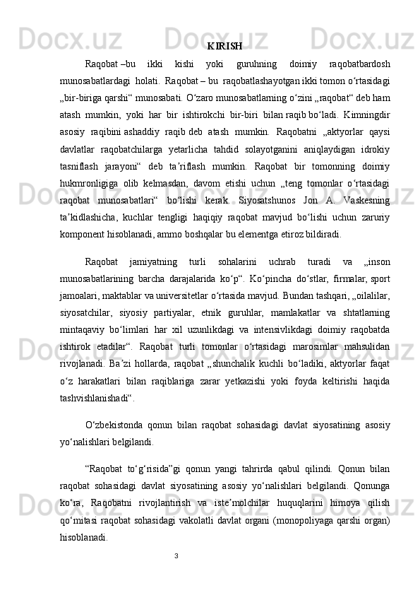 3 KIRISH
Raqobat   –bu   ikki   kishi   yoki   guruhning   doimiy   raqobatbardosh
munosabatlardagi  holati.  Raqobat   – bu  raqobatlashayotgan ikki tomon o rtasidagiʻ
„bir-biriga qarshi“ munosabati. O zaro munosabatlarning o zini „raqobat“ deb ham	
ʻ ʻ
atash   mumkin,   yoki   har   bir   ishtirokchi   bir-biri   bilan   raqib   bo ladi.   Kimningdir	
ʻ
asosiy   raqibini   ashaddiy   raqib   deb   atash   mumkin.   Raqobatni   „aktyorlar   qaysi
davlatlar   raqobatchilarga   yetarlicha   tahdid   solayotganini   aniqlaydigan   idrokiy
tasniflash   jarayoni“   deb   ta riflash   mumkin.   Raqobat   bir   tomonning   doimiy	
ʼ
hukmronligiga   olib   kelmasdan,   davom   etishi   uchun   „teng   tomonlar   o rtasidagi	
ʻ
raqobat   munosabatlari“   bo lishi   kerak.   Siyosatshunos   Jon   A.   Vaskesning	
ʻ
ta kidlashicha,   kuchlar   tengligi   haqiqiy   raqobat   mavjud   bo lishi   uchun   zaruriy	
ʼ ʻ
komponent hisoblanadi, ammo boshqalar bu elementga etiroz bildiradi.
Raqobat   jamiyatning   turli   sohalarini   uchrab   turadi   va   „inson
munosabatlarining   barcha   darajalarida   ko p“.   Ko pincha   do stlar,   firmalar,	
ʻ ʻ ʻ   sport
jamoalari ,   maktablar   va   universitetlar   o rtasida mavjud. Bundan tashqari, „oilalilar,	
ʻ
siyosatchilar,   siyosiy   partiyalar,   etnik   guruhlar,   mamlakatlar   va   shtatlarning
mintaqaviy   bo limlari   har   xil   uzunlikdagi   va   intensivlikdagi   doimiy   raqobatda	
ʻ
ishtirok   etadilar“.   Raqobat   turli   tomonlar   o rtasidagi   marosimlar   mahsulidan	
ʻ
rivojlanadi.   Ba zi   hollarda,   raqobat   „shunchalik   kuchli   bo ladiki,   aktyorlar   faqat	
ʼ ʻ
o z   harakatlari   bilan   raqiblariga   zarar   yetkazishi   yoki   foyda   keltirishi   haqida	
ʻ
tashvishlanishadi“.
O‘zbekistonda   qonun   bilan   raqobat   sohasidagi   davlat   siyosatining   asosiy
yo‘nalishlari   belgilandi .  
“Raqobat   to‘g‘risida”gi   qonun   yangi   tahrirda   qabul   qilindi.   Qonun   bilan
raqobat   sohasidagi   davlat   siyosatining   asosiy   yo‘nalishlari   belgilandi.   Qonunga
ko‘ra,   Raqobatni   rivojlantirish   va   iste molchilar   huquqlarini   himoya   qilish	
ʼ
qo‘mitasi  raqobat  sohasidagi  vakolatli  davlat  organi  (monopoliyaga qarshi  organ)
hisoblanadi.