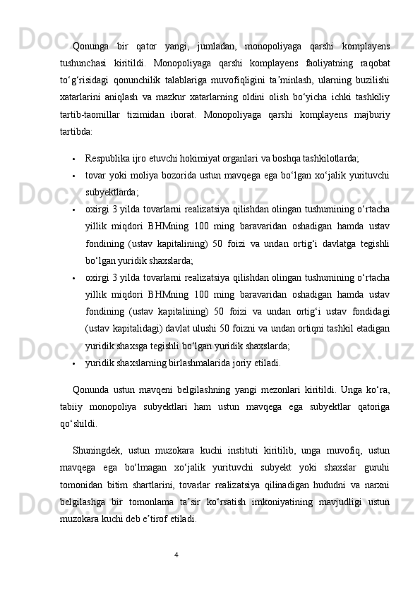 4Qonunga   bir   qator   yangi,   jumladan,   monopoliyaga   qarshi   komplayens
tushunchasi   kiritildi.   Monopoliyaga   qarshi   komplayens   faoliyatning   raqobat
to‘g‘risidagi   qonunchilik   talablariga   muvofiqligini   ta minlash,   ularning   buzilishiʼ
xatarlarini   aniqlash   va   mazkur   xatarlarning   oldini   olish   bo‘yicha   ichki   tashkiliy
tartib-taomillar   tizimidan   iborat.   Monopoliyaga   qarshi   komplayens   majburiy
tartibda:
 Respublika ijro etuvchi hokimiyat organlari va boshqa tashkilotlarda;
 tovar   yoki   moliya   bozorida   ustun   mavqega   ega   bo‘lgan   xo‘jalik   yurituvchi
subyektlarda;
 oxirgi 3 yilda tovarlarni realizatsiya qilishdan olingan tushumining o‘rtacha
yillik   miqdori   BHMning   100   ming   baravaridan   oshadigan   hamda   ustav
fondining   (ustav   kapitalining)   50   foizi   va   undan   ortig‘i   davlatga   tegishli
bo‘lgan yuridik shaxslarda;
 oxirgi 3 yilda tovarlarni realizatsiya qilishdan olingan tushumining o‘rtacha
yillik   miqdori   BHMning   100   ming   baravaridan   oshadigan   hamda   ustav
fondining   (ustav   kapitalining)   50   foizi   va   undan   ortig‘i   ustav   fondidagi
(ustav kapitalidagi) davlat ulushi 50 foizni va undan ortiqni tashkil etadigan
yuridik shaxsga tegishli bo‘lgan yuridik shaxslarda;
 yuridik shaxslarning birlashmalarida joriy etiladi.  
Qonunda   ustun   mavqeni   belgilashning   yangi   mezonlari   kiritildi.   Unga   ko‘ra,
tabiiy   monopoliya   subyektlari   ham   ustun   mavqega   ega   subyektlar   qatoriga
qo‘shildi.
Shuningdek,   ustun   muzokara   kuchi   instituti   kiritilib,   unga   muvofiq,   ustun
mavqega   ega   bo‘lmagan   xo‘jalik   yurituvchi   subyekt   yoki   shaxslar   guruhi
tomonidan   bitim   shartlarini,   tovarlar   realizatsiya   qilinadigan   hududni   va   narxni
belgilashga   bir   tomonlama   ta sir   ko‘rsatish   imkoniyatining   mavjudligi   ustun	
ʼ
muzokara kuchi deb e tirof etiladi.	
ʼ