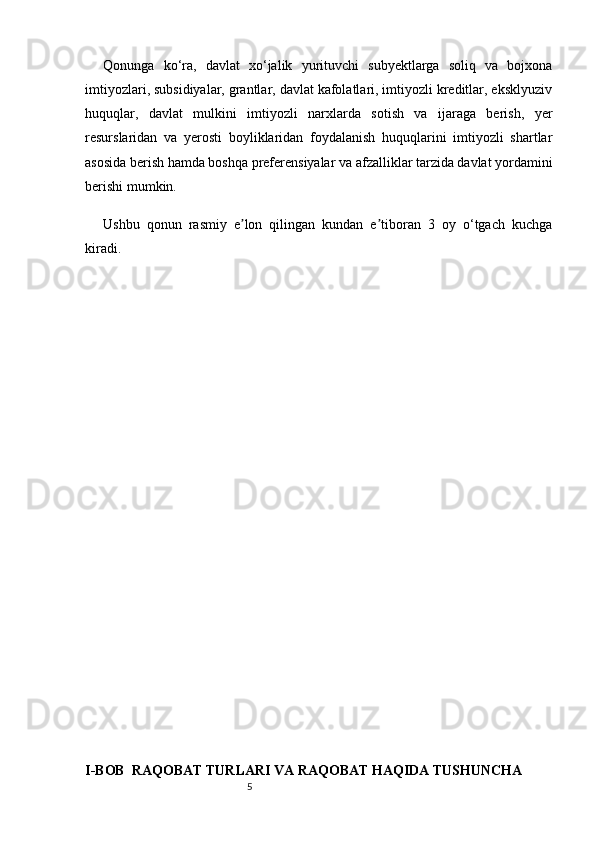 5Qonunga   ko‘ra,   davlat   xo‘jalik   yurituvchi   subyektlarga   soliq   va   bojxona
imtiyozlari, subsidiyalar, grantlar, davlat kafolatlari, imtiyozli kreditlar, eksklyuziv
huquqlar,   davlat   mulkini   imtiyozli   narxlarda   sotish   va   ijaraga   berish,   yer
resurslaridan   va   yerosti   boyliklaridan   foydalanish   huquqlarini   imtiyozli   shartlar
asosida berish hamda boshqa preferensiyalar va afzalliklar tarzida davlat yordamini
berishi mumkin.  
Ushbu   qonun   rasmiy   e lon   qilingan   kundan   e tiboran   3   oy   o‘tgach   kuchgaʼ ʼ
kiradi.
I-BOB  RAQOBAT TURLARI VA RAQOBAT HAQIDA TUSHUNCHA