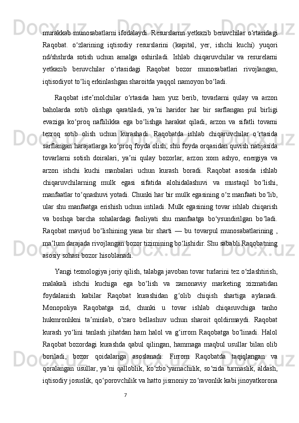 7murakkab munosabatlarni ifodalaydi. Resurslarnn yetkazib beruvchilar o rtasidagiʻ
Raqobat.   o zlarining   iqtisodiy   resurslarini   (kapital,   yer,   ishchi   kuchi)   yuqori	
ʻ
nd/shshrda   sotish   uchun   amalga   oshiriladi.   Ishlab   chiqaruvchilar   va   resurelarni
yetkazib   beruvchilar   o rtasidagi   Raqobat   bozor   munosabatlari   rivojlangan,	
ʻ
iqtisodiyot to liq erkinlashgan sharoitda yaqqol namoyon bo ladi.	
ʻ ʻ
Raqobat   iste molchilar   o rtasida   ham   yuz   berib,   tovarlarni   qulay   va   arzon	
ʼ ʻ
baholarda   sotib   olishga   qaratiladi,   ya ni   haridor   har   bir   sarflangan   pul   birligi	
ʼ
evaziga   ko proq   naflilikka   ega   bo lishga   harakat   qiladi,   arzon   va   sifatli   tovarni	
ʻ ʻ
tezroq   sotib   olish   uchun   kurashadi.   Raqobatda   ishlab   chiqaruvchilar   o rtasida	
ʻ
sarflangan harajatlarga ko proq foyda olish, shu foyda orqasidan quvish natijasida	
ʻ
tovarlarni   sotish   doiralari,   ya ni   qulay   bozorlar,   arzon   xom   ashyo,   energiya   va	
ʼ
arzon   ishchi   kuchi   manbalari   uchun   kurash   boradi.   Raqobat   asosida   ishlab
chiqaruvchilarning   mulk   egasi   sifatida   alohidalashuvi   va   mustaqil   bo lishi,	
ʻ
manfaatlar to qnashuvi yotadi. Chunki har bir mulk egasining o z manfaati bo lib,	
ʻ ʻ ʻ
ular   shu  manfaatga  erishish   uchun intiladi.  Mulk egasining   tovar   ishlab  chiqarish
va   boshqa   barcha   sohalardagi   faoliyati   shu   manfaatga   bo ysundirilgan   bo ladi.	
ʻ ʻ
Raqobat   mavjud   bo lishining   yana   bir   sharti   —   bu   tovarpul   munosabatlarining   ,	
ʻ
ma lum darajada rivojlangan bozor tizimining bo lishidir. Shu sababli Raqobatning	
ʼ ʻ
asosiy sohasi bozor hisoblanadi.
Yangi texnologiya joriy qilish, talabga javoban tovar turlarini tez o zlashtirish,	
ʻ
malakali   ishchi   kuchiga   ega   bo lish   va   zamonaviy   marketing   xizmatidan	
ʻ
foydalanish   kabilar   Raqobat   kurashidan   g olib   chiqish   shartiga   aylanadi.	
ʻ
Monopoliya   Raqobatga   zid,   chunki   u   tovar   ishlab   chiqaruvchiga   tanho
hukmronlikni   ta minlab,   o zaro   bellashuv   uchun   sharoit   qoldirmaydi.   Raqobat	
ʼ ʻ
kurash   yo lini   tanlash   jihatdan   ham   halol   va   g irrom   Raqobatga   bo linadi.   Halol	
ʻ ʻ ʻ
Raqobat   bozordagi   kurashda   qabul   qilingan,   hammaga   maqbul   usullar   bilan   olib
boriladi,   bozor   qoidalariga   asoslanadi.   Firrom   Raqobatda   taqiqlangan   va
qoralangan   usullar,   ya ni   qalloblik,   ko zbo yamachilik,   so zida   turmaslik,   aldash,	
ʼ ʻ ʻ ʻ
iqtisodiy josuslik, qo porovchilik va hatto jismoniy zo ravonlik kabi jinoyatkorona
ʻ ʻ 