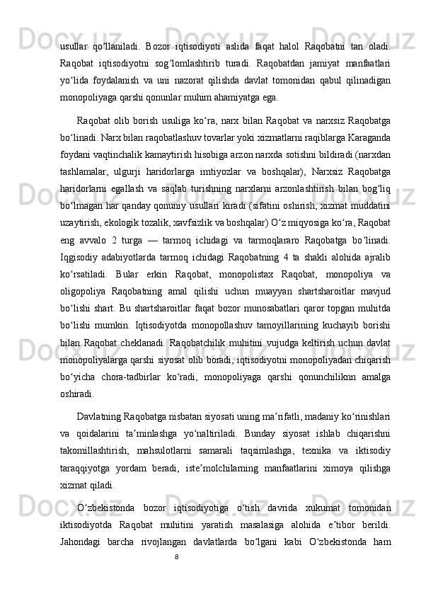 8usullar   qo llaniladi.   Bozor   iqtisodiyoti   aslida   faqat   halol   Raqobatni   tan   oladi.ʻ
Raqobat   iqtisodiyotni   sog lomlashtirib   turadi.   Raqobatdan   jamiyat   manfaatlari	
ʻ
yo lida   foydalanish   va   uni   nazorat   qilishda   davlat   tomonidan   qabul   qilinadigan	
ʻ
monopoliyaga qarshi qonunlar muhim ahamiyatga ega.
Raqobat   olib   borish   usuliga   ko ra,   narx   bilan   Raqobat   va   narxsiz   Raqobatga	
ʻ
bo linadi. Narx bilan raqobatlashuv tovarlar yoki xizmatlarni raqiblarga Karaganda	
ʻ
foydani vaqtinchalik kamaytirish hisobiga arzon narxda sotishni bildiradi (narxdan
tashlamalar,   ulgurji   haridorlarga   imtiyozlar   va   boshqalar),   Narxsiz   Raqobatga
haridorlarni   egallash   va   saqlab   turishning   narxlarni   arzonlashtirish   bilan   bog liq	
ʻ
bo lmagan har qanday qonuniy usullari kiradi (sifatini oshirish, xizmat muddatini	
ʻ
uzaytirish, ekologik tozalik, xavfsizlik va boshqalar) O z miqyosiga ko ra, Raqobat	
ʻ ʻ
eng   avvalo   2   turga   —   tarmoq   ichidagi   va   tarmoqlararo   Raqobatga   bo linadi.	
ʻ
Iqgisodiy   adabiyotlarda   tarmoq   ichidagi   Raqobatning   4   ta   shakli   alohida   ajralib
ko rsatiladi.   Bular   erkin   Raqobat,   monopolistax   Raqobat,   monopoliya   va	
ʻ
oligopoliya   Raqobatning   amal   qilishi   uchun   muayyan   shartsharoitlar   mavjud
bo lishi   shart.  Bu  shartsharoitlar  faqat   bozor   munosabatlari   qaror  topgan  muhitda
ʻ
bo lishi   mumkin.   Iqtisodiyotda   monopollashuv   tamoyillarining   kuchayib   borishi
ʻ
bilan   Raqobat   cheklanadi.   Raqobatchilik   muhitini   vujudga   keltirish   uchun   davlat
monopoliyalarga qarshi siyosat olib boradi, iqtisodiyotni monopoliyadan chiqarish
bo yicha   chora-tadbirlar   ko radi,   monopoliyaga   qarshi   qonunchiliknn   amalga
ʻ ʻ
oshiradi.
Davlatning Raqobatga nisbatan siyosati uning ma rifatli, madaniy ko rinishlari	
ʼ ʻ
va   qoidalarini   ta minlashga   yo naltiriladi.   Bunday   siyosat   ishlab   chiqarishni	
ʼ ʻ
takomillashtirish,   mahsulotlarni   samarali   taqsimlashga,   texnika   va   iktisodiy
taraqqiyotga   yordam   beradi,   iste molchilarning   manfaatlarini   ximoya   qilishga	
ʼ
xizmat qiladi.
O zbekistonda   bozor   iqtisodiyotiga   o tish   davrida   xukumat   tomonidan	
ʻ ʻ
iktisodiyotda   Raqobat   muhitini   yaratish   masalasiga   alohida   e tibor   berildi.	
ʼ
Jahondagi   barcha   rivojlangan   davlatlarda   bo lgani   kabi   O zbekistonda   ham	
ʻ ʻ 