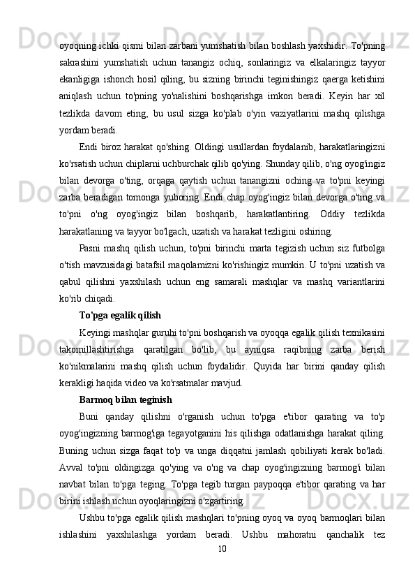 oyoqning ichki qismi bilan zarbani yumshatish bilan boshlash yaxshidir. To'pning
sakrashini   yumshatish   uchun   tanangiz   ochiq,   sonlaringiz   va   elkalaringiz   tayyor
ekanligiga   ishonch   hosil   qiling,   bu   sizning   birinchi   teginishingiz   qaerga   ketishini
aniqlash   uchun   to'pning   yo'nalishini   boshqarishga   imkon   beradi.   Keyin   har   xil
tezlikda   davom   eting,   bu   usul   sizga   ko'plab   o'yin   vaziyatlarini   mashq   qilishga
yordam beradi.
Endi biroz harakat qo'shing. Oldingi usullardan foydalanib, harakatlaringizni
ko'rsatish uchun chiplarni uchburchak qilib qo'ying. Shunday qilib, o'ng oyog'ingiz
bilan   devorga   o'ting,   orqaga   qaytish   uchun   tanangizni   oching   va   to'pni   keyingi
zarba  beradigan  tomonga  yuboring.  Endi   chap  oyog'ingiz  bilan  devorga  o'ting  va
to'pni   o'ng   oyog'ingiz   bilan   boshqarib,   harakatlantiring.   Oddiy   tezlikda
harakatlaning va tayyor bo'lgach, uzatish va harakat tezligini oshiring.
Pasni   mashq   qilish   uchun,   to'pni   birinchi   marta   tegizish   uchun   siz   futbolga
o'tish mavzusidagi  batafsil  maqolamizni  ko'rishingiz  mumkin.   U to'pni  uzatish  va
qabul   qilishni   yaxshilash   uchun   eng   samarali   mashqlar   va   mashq   variantlarini
ko'rib chiqadi.
To'pga egalik qilish
Keyingi mashqlar guruhi to'pni boshqarish va oyoqqa egalik qilish texnikasini
takomillashtirishga   qaratilgan   bo'lib,   bu   ayniqsa   raqibning   zarba   berish
ko'nikmalarini   mashq   qilish   uchun   foydalidir.   Quyida   har   birini   qanday   qilish
kerakligi haqida video va ko'rsatmalar mavjud.
Barmoq bilan teginish
Buni   qanday   qilishni   o'rganish   uchun   to'pga   e'tibor   qarating   va   to'p
oyog'ingizning   barmog'iga   tegayotganini   his   qilishga   odatlanishga   harakat   qiling.
Buning   uchun   sizga   faqat   to'p   va   unga   diqqatni   jamlash   qobiliyati   kerak   bo'ladi.
Avval   to'pni   oldingizga   qo'ying   va   o'ng   va   chap   oyog'ingizning   barmog'i   bilan
navbat   bilan   to'pga   teging.   To'pga   tegib   turgan   paypoqqa   e'tibor   qarating   va   har
birini ishlash uchun oyoqlaringizni o'zgartiring.
Ushbu to'pga egalik qilish mashqlari to'pning oyoq va oyoq barmoqlari bilan
ishlashini   yaxshilashga   yordam   beradi.   Ushbu   mahoratni   qanchalik   tez
10