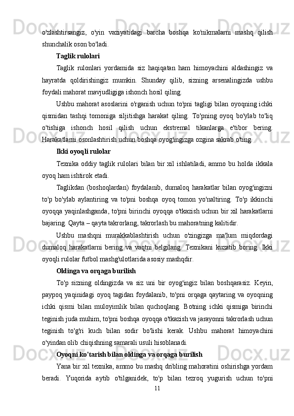 o'zlashtirsangiz,   o'yin   vaziyatidagi   barcha   boshqa   ko'nikmalarni   mashq   qilish
shunchalik oson bo'ladi.
Taglik rulolari
Taglik   rulonlari   yordamida   siz   haqiqatan   ham   himoyachini   aldashingiz   va
hayratda   qoldirishingiz   mumkin.   Shunday   qilib,   sizning   arsenalingizda   ushbu
foydali mahorat mavjudligiga ishonch hosil qiling.
Ushbu mahorat asoslarini  o'rganish uchun to'pni tagligi bilan oyoqning ichki
qismidan   tashqi   tomoniga   siljitishga   harakat   qiling.   To'pning   oyoq   bo'ylab   to'liq
o'tishiga   ishonch   hosil   qilish   uchun   ekstremal   tikanlarga   e'tibor   bering.
Harakatlarni osonlashtirish uchun boshqa oyog'ingizga ozgina sakrab o'ting.
Ikki oyoqli rulolar
Texnika   oddiy   taglik   rulolari   bilan   bir   xil   ishlatiladi,   ammo   bu   holda   ikkala
oyoq ham ishtirok etadi.
Taglikdan   (boshoqlardan)   foydalanib,   dumaloq   harakatlar   bilan   oyog'ingizni
to'p   bo'ylab   aylantiring   va   to'pni   boshqa   oyoq   tomon   yo'naltiring.   To'p   ikkinchi
oyoqqa yaqinlashganda, to'pni birinchi oyoqqa o'tkazish uchun bir xil harakatlarni
bajaring. Qayta – qayta takrorlang, takrorlash bu mahoratning kalitidir.
Ushbu   mashqni   murakkablashtirish   uchun   o'zingizga   ma'lum   miqdordagi
dumaloq   harakatlarni   bering   va   vaqtni   belgilang.   Texnikani   kuzatib   boring.   Ikki
oyoqli rulolar futbol mashg'ulotlarida asosiy mashqdir.
Oldinga va orqaga burilish
To'p   sizning   oldingizda   va   siz   uni   bir   oyog'ingiz   bilan   boshqarasiz.   Keyin,
paypoq   yaqinidagi   oyoq   tagidan   foydalanib,   to'pni   orqaga   qaytaring   va   oyoqning
ichki   qismi   bilan   muloyimlik   bilan   quchoqlang.   Botning   ichki   qismiga   birinchi
teginish juda muhim, to'pni boshqa oyoqqa o'tkazish va jarayonni takrorlash uchun
teginish   to'g'ri   kuch   bilan   sodir   bo'lishi   kerak.   Ushbu   mahorat   himoyachini
o'yindan olib chiqishning samarali usuli hisoblanadi.
Oyoqni ko'tarish bilan oldinga va orqaga burilish
Yana bir xil texnika, ammo bu mashq dribling mahoratini oshirishga yordam
beradi.   Yuqorida   aytib   o'tilganidek,   to'p   bilan   tezroq   yugurish   uchun   to'pni
11 