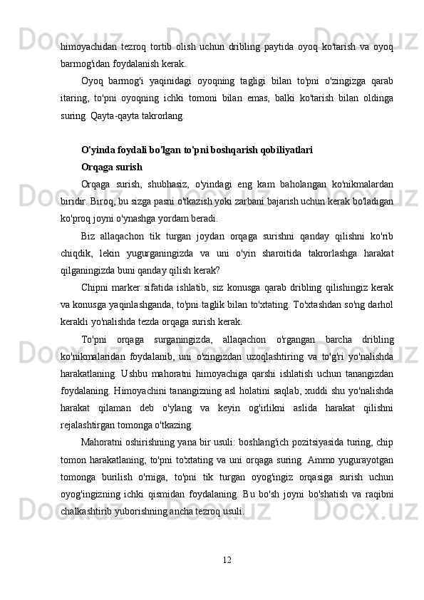 himoyachidan   tezroq   tortib   olish   uchun   dribling   paytida   oyoq   ko'tarish   va   oyoq
barmog'idan foydalanish kerak.
Oyoq   barmog'i   yaqinidagi   oyoqning   tagligi   bilan   to'pni   o'zingizga   qarab
itaring,   to'pni   oyoqning   ichki   tomoni   bilan   emas,   balki   ko'tarish   bilan   oldinga
suring. Qayta-qayta takrorlang.
 
O'yinda foydali bo'lgan to'pni boshqarish qobiliyatlari
Orqaga surish
Orqaga   surish,   shubhasiz,   o'yindagi   eng   kam   baholangan   ko'nikmalardan
biridir. Biroq, bu sizga pasni o'tkazish yoki zarbani bajarish uchun kerak bo'ladigan
ko'proq joyni o'ynashga yordam beradi.
Biz   allaqachon   tik   turgan   joydan   orqaga   surishni   qanday   qilishni   ko'rib
chiqdik,   lekin   yugurganingizda   va   uni   o'yin   sharoitida   takrorlashga   harakat
qilganingizda buni qanday qilish kerak?
Chipni   marker   sifatida   ishlatib,   siz   konusga   qarab   dribling   qilishingiz   kerak
va konusga yaqinlashganda, to'pni taglik bilan to'xtating. To'xtashdan so'ng darhol
kerakli yo'nalishda tezda orqaga surish kerak.
To'pni   orqaga   surganingizda,   allaqachon   o'rgangan   barcha   dribling
ko'nikmalaridan   foydalanib,   uni   o'zingizdan   uzoqlashtiring   va   to'g'ri   yo'nalishda
harakatlaning.   Ushbu   mahoratni   himoyachiga   qarshi   ishlatish   uchun   tanangizdan
foydalaning.  Himoyachini   tanangizning asl  holatini   saqlab,  xuddi  shu  yo'nalishda
harakat   qilaman   deb   o'ylang   va   keyin   og'irlikni   aslida   harakat   qilishni
rejalashtirgan tomonga o'tkazing.
Mahoratni oshirishning yana bir usuli: boshlang'ich pozitsiyasida turing, chip
tomon  harakatlaning,   to'pni   to'xtating  va  uni   orqaga   suring.  Ammo  yugurayotgan
tomonga   burilish   o'rniga,   to'pni   tik   turgan   oyog'ingiz   orqasiga   surish   uchun
oyog'ingizning   ichki   qismidan   foydalaning.   Bu   bo'sh   joyni   bo'shatish   va   raqibni
chalkashtirib yuborishning ancha tezroq usuli.
12