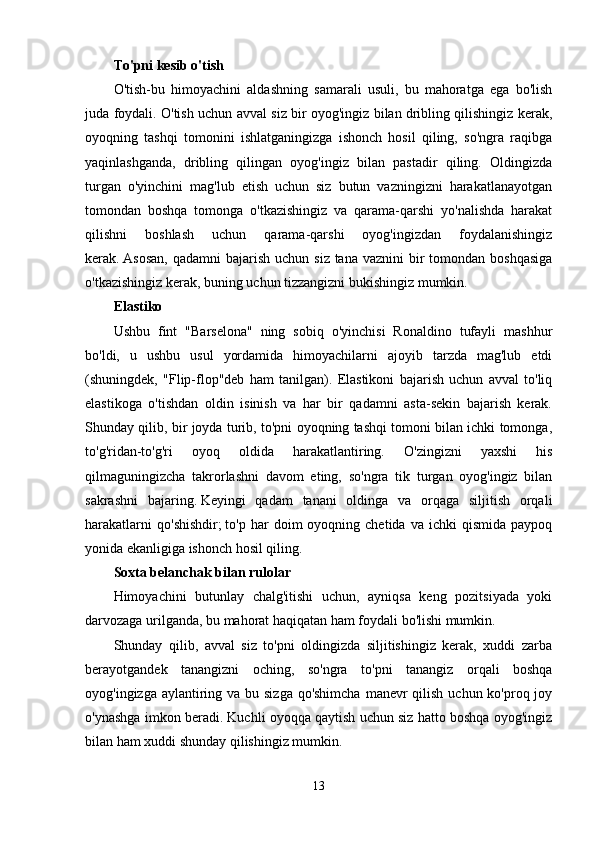 To'pni kesib o'tish
O'tish-bu   himoyachini   aldashning   samarali   usuli,   bu   mahoratga   ega   bo'lish
juda foydali. O'tish uchun avval siz bir oyog'ingiz bilan dribling qilishingiz kerak,
oyoqning   tashqi   tomonini   ishlatganingizga   ishonch   hosil   qiling,   so'ngra   raqibga
yaqinlashganda,   dribling   qilingan   oyog'ingiz   bilan   pastadir   qiling.   Oldingizda
turgan   o'yinchini   mag'lub   etish   uchun   siz   butun   vazningizni   harakatlanayotgan
tomondan   boshqa   tomonga   o'tkazishingiz   va   qarama-qarshi   yo'nalishda   harakat
qilishni   boshlash   uchun   qarama-qarshi   oyog'ingizdan   foydalanishingiz
kerak.   Asosan,  qadamni  bajarish uchun  siz tana vaznini  bir  tomondan boshqasiga
o'tkazishingiz kerak, buning uchun tizzangizni bukishingiz mumkin.
Elastiko
Ushbu   fint   "Barselona"   ning   sobiq   o'yinchisi   Ronaldino   tufayli   mashhur
bo'ldi,   u   ushbu   usul   yordamida   himoyachilarni   ajoyib   tarzda   mag'lub   etdi
(shuningdek,   "Flip-flop"deb   ham   tanilgan).   Elastikoni   bajarish   uchun   avval   to'liq
elastikoga   o'tishdan   oldin   isinish   va   har   bir   qadamni   asta-sekin   bajarish   kerak.
Shunday qilib, bir joyda turib, to'pni oyoqning tashqi tomoni bilan ichki tomonga,
to'g'ridan-to'g'ri   oyoq   oldida   harakatlantiring.   O'zingizni   yaxshi   his
qilmaguningizcha   takrorlashni   davom   eting,   so'ngra   tik   turgan   oyog'ingiz   bilan
sakrashni   bajaring.   Keyingi   qadam   tanani   oldinga   va   orqaga   siljitish   orqali
harakatlarni   qo'shishdir;   to'p  har   doim   oyoqning  chetida   va   ichki   qismida   paypoq
yonida ekanligiga ishonch hosil qiling.
Soxta belanchak bilan rulolar
Himoyachini   butunlay   chalg'itishi   uchun,   ayniqsa   keng   pozitsiyada   yoki
darvozaga urilganda, bu mahorat haqiqatan ham foydali bo'lishi mumkin.
Shunday   qilib,   avval   siz   to'pni   oldingizda   siljitishingiz   kerak,   xuddi   zarba
berayotgandek   tanangizni   oching,   so'ngra   to'pni   tanangiz   orqali   boshqa
oyog'ingizga aylantiring va bu sizga qo'shimcha  manevr  qilish uchun ko'proq joy
o'ynashga imkon beradi. Kuchli oyoqqa qaytish uchun siz hatto boshqa oyog'ingiz
bilan ham xuddi shunday qilishingiz mumkin.
13 