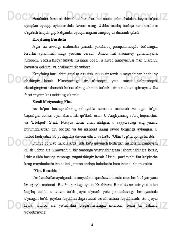 Harakatni   keskinlashtirish   uchun   har   bir   soxta   belanchakdan   keyin   to'pni
oyoqdan   oyoqqa   aylantirishda   davom   eting.   Ushbu   mashq   boshqa   ko'nikmalarni
o'rgatish haqida gap ketganda, oyoqlaringizni aniqroq va dinamik qiladi.
Kroyfning Burilishi
Agar   siz   avvalgi   mahoratni   yanada   yaxshiroq   pompalamoqchi   bo'lsangiz,
Kroifni   aylantirish   sizga   yordam   beradi.   Ushbu   fint   afsonaviy   gollandiyalik
futbolchi Yoxan Kroyf tufayli mashhur bo'ldi, u shved himoyachisi Yan Olssonni
hayratda qoldirdi va chalkashtirib yubordi.
Kroyfning burilishini amalga oshirish uchun siz tezda himoyachidan bo'sh joy
olishingiz   kerak.   Himoyachiga   siz   o'tmoqchi   yoki   musht   tushirmoqchi
ekanligingizni ishonchli ko'rsatishingiz kerak bo'ladi, lekin siz buni qilmaysiz. Siz
faqat niyatni ko'rsatishingiz kerak.
Stenli Metyusning Finti
Bu   to'pni   boshqarishning   nihoyatda   samarali   mahorati   va   agar   to'g'ri
bajarilgan   bo'lsa,   o'yin   sharoitida   qo'llash   oson.   U   Angliyaning   sobiq   hujumchisi
va   "Blekpul"   Stenli   Metyus   nomi   bilan   atalgan,   u   sayyoradagi   eng   yaxshi
hujumchilardan   biri   bo'lgan   va   bu   mahorat   uning   savdo   belgisiga   aylangan.   U
futbol faoliyatini 50 yoshgacha davom ettirdi va hatto "Oltin to'p"ni qo'lga kiritdi.
Dunyo bo'ylab muxlislarga juda ko'p quvonch keltirgan mahoratni namoyish
qilish  uchun  siz   himoyachini   bir  tomonga  yugurishingizga  ishontirishingiz   kerak,
lekin aslida boshqa tomonga yugurishingiz kerak. Ushbu portlovchi fint ko'pincha
keng maydonlarda ishlatiladi, ammo boshqa holatlarda ham ishlatilishi mumkin.
"Fint Ronaldu"
Tez harakatlanayotganda himoyachini qurolsizlantirishi mumkin bo'lgan yana
bir   ajoyib   mahorat.   Bu   fint   portugaliyalik   Krishtianu   Ronaldu   sensatsiyasi   bilan
bog'liq   bo'lib,   u   undan   bo'sh   joyni   o'ynash   yoki   jamoadoshiga   himoyachida
o'ynagan   bo'sh   joydan   foydalanishga   ruxsat   berish   uchun   foydalanadi.   Bu   ajoyib
hiyla,   chunki   siz   yo'nalishni   o'zgartirishingiz   mumkin,   lekin   bir   lahzani
yo'qotmaysiz.
14 
