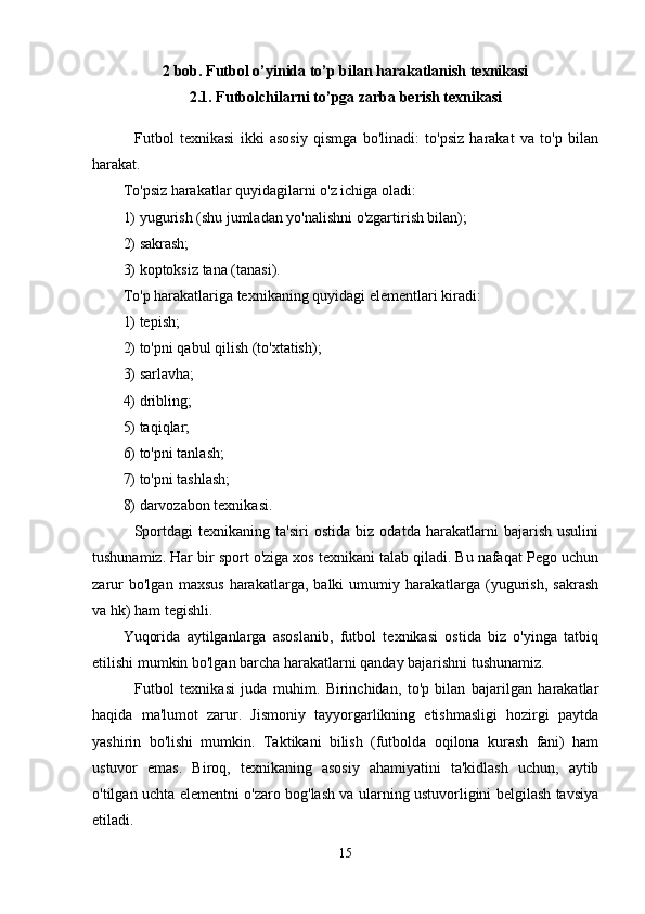 2 bob. Futbol o’yinida to’p bilan harakatlanish texnikasi 
2.1. F utbolchilarni  to’pga zarba berish  texnikasi
    Futbol   texnikasi   ikki   asosiy   qismga   bo'linadi:   to'psiz   harakat   va   to'p   bilan
harakat.
To'psiz harakatlar quyidagilarni o'z ichiga oladi:
1) yugurish (shu jumladan yo'nalishni o'zgartirish bilan);
2) sakrash;
3) koptoksiz tana (tanasi).
To'p harakatlariga texnikaning quyidagi elementlari kiradi:
1) tepish;
2) to'pni qabul qilish (to'xtatish);
3) sarlavha;
4) dribling;
5) taqiqlar;
6) to'pni tanlash;
7) to'pni tashlash;
8) darvozabon texnikasi.
    Sportdagi   texnikaning   ta'siri   ostida   biz   odatda   harakatlarni   bajarish   usulini
tushunamiz. Har bir sport o'ziga xos texnikani talab qiladi. Bu nafaqat Pego uchun
zarur   bo'lgan   maxsus   harakatlarga,   balki   umumiy  harakatlarga   (yugurish,   sakrash
va hk) ham tegishli.
Yuqorida   aytilganlarga   asoslanib,   futbol   texnikasi   ostida   biz   o'yinga   tatbiq
etilishi mumkin bo'lgan barcha harakatlarni qanday bajarishni tushunamiz.
    Futbol   texnikasi   juda   muhim.   Birinchidan,   to'p   bilan   bajarilgan   harakatlar
haqida   ma'lumot   zarur.   Jismoniy   tayyorgarlikning   etishmasligi   hozirgi   paytda
yashirin   bo'lishi   mumkin.   Taktikani   bilish   (futbolda   oqilona   kurash   fani)   ham
ustuvor   emas.   Biroq,   texnikaning   asosiy   ahamiyatini   ta'kidlash   uchun,   aytib
o'tilgan uchta elementni o'zaro bog'lash va ularning ustuvorligini belgilash tavsiya
etiladi.
15