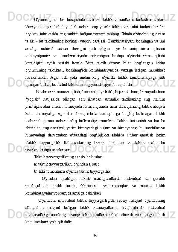 O'yinning   har   bir   bosqichida   turli   xil   taktik   variantlarni   tanlash   mumkin.
Vaziyatni   to'g'ri   baholay   olish   uchun,   eng   yaxshi   taktik   variantni   tanlash   har   bir
o'yinchi taktikasida eng muhim bo'lgan narsani tanlang. Ikkala o'yinchining o'zaro
ta'siri  -  bu taktikaning keyingi, yuqori  darajasi.  Kombinatsiyani  boshlagan  va uni
amalga   oshirish   uchun   sherigini   jalb   qilgan   o'yinchi   aniq   nima   qilishni
xohlayotganini   va   kombinatsiyada   qatnashgan   boshqa   o'yinchi   nima   qilishi
kerakligini   aytib   berishi   kerak.   Bitta   taktik   dizayn   bilan   bog'langan   ikkita
o'yinchining   taktikasi,   boshlang'ich   kombinatsiyasida   yuzaga   kelgan   murakkab
harakatlardir.   Agar   uch   yoki   undan   ko'p   o'yinchi   taktik   kombinatsiyaga   jalb
qilingan bo'lsa, bu futbol taktikasining yanada qiyin bosqichidir.
  Dushmanni manevr qilish, "ochish", "yirtish", hujumda ham, himoyada ham
"yopish"   natijasida   olingan   son   jihatdan   ustunlik   taktikaning   eng   muhim
printsiplaridan   biridir.   Himoyada   ham,   hujumda   ham   chiziqlarning   taktik   aloqasi
katta   ahamiyatga   ega.   Bir   chiziq   ichida   boshqalarga   bog'liq   bo'lmagan   taktik
tushunish   jamoa   uchun   to'liq   bo'lmasligi   mumkin.   Taktik   tushunish   va   barcha
chiziqlar,   eng   asosiysi,   yarim   himoyadagi   hujum   va   himoyadagi   hujumchilar   va
himoyadagi   darvozabon   o'rtasidagi   bog'liqlikka   alohida   e'tibor   qaratish   lozim
Taktik   tayyorgarlik   futbolchilarning   texnik   fazilatlari   va   taktik   mahoratni
rivojlantirishga asoslangan.
Taktik tayyorgarlikning asosiy bo'limlari:
a) taktik tayyorgarlikni o'yindan ajratib
b) Ikki tomonlama o'yinda taktik tayyorgarlik.
    O'yindan   ajratilgan   taktik   mashg'ulotlarda   individual   va   guruhli
mashg'ulotlar   ajralib   turadi;   ikkinchisi   o'yin   mashqlari   va   maxsus   taktik
kombinatsiyalar yordamida amalga oshiriladi.
    O'yinchini   individual   taktik   tayyorgarligida   asosiy   maqsad   o'yinchining
allaqachon   mavjud   bo'lgan   taktik   xususiyatlarini   rivojlantirish,   individual
xususiyatlarga   asoslangan   yangi   taktik   usullarni   ishlab   chiqish   va   noto'g'ri   taktik
ko'nikmalarni yo'q qilishdir.
16