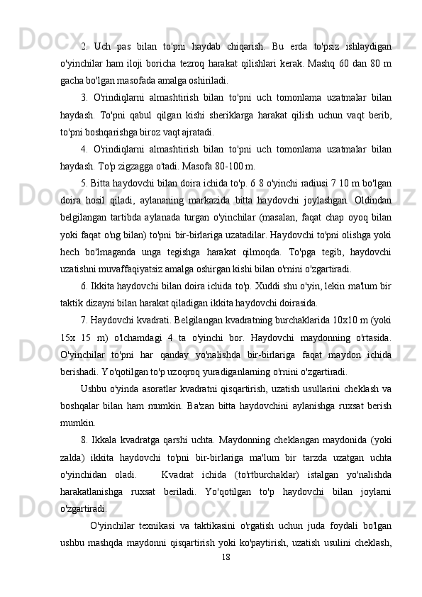 2.   Uch   pas   bilan   to'pni   haydab   chiqarish.   Bu   erda   to'psiz   ishlaydigan
o'yinchilar   ham   iloji   boricha   tezroq   harakat   qilishlari   kerak.   Mashq   60   dan   80   m
gacha bo'lgan masofada amalga oshiriladi.
3.   O'rindiqlarni   almashtirish   bilan   to'pni   uch   tomonlama   uzatmalar   bilan
haydash.   To'pni   qabul   qilgan   kishi   sheriklarga   harakat   qilish   uchun   vaqt   berib,
to'pni boshqarishga biroz vaqt ajratadi.
4.   O'rindiqlarni   almashtirish   bilan   to'pni   uch   tomonlama   uzatmalar   bilan
haydash. To'p zigzagga o'tadi. Masofa 80-100 m.
5. Bitta haydovchi bilan doira ichida to'p. 6 8 o'yinchi radiusi 7 10 m bo'lgan
doira   hosil   qiladi,   aylananing   markazida   bitta   haydovchi   joylashgan.   Oldindan
belgilangan   tartibda   aylanada   turgan   o'yinchilar   (masalan,   faqat   chap   oyoq   bilan
yoki faqat o'ng bilan) to'pni bir-birlariga uzatadilar. Haydovchi to'pni olishga yoki
hech   bo'lmaganda   unga   tegishga   harakat   qilmoqda.   To'pga   tegib,   haydovchi
uzatishni muvaffaqiyatsiz amalga oshirgan kishi bilan o'rnini o'zgartiradi.
6. Ikkita haydovchi bilan doira ichida to'p. Xuddi shu o'yin, lekin ma'lum bir
taktik dizayni bilan harakat qiladigan ikkita haydovchi doirasida.
7. Haydovchi kvadrati. Belgilangan kvadratning burchaklarida 10x10 m (yoki
15x   15   m)   o'lchamdagi   4   ta   o'yinchi   bor.   Haydovchi   maydonning   o'rtasida.
O'yinchilar   to'pni   har   qanday   yo'nalishda   bir-birlariga   faqat   maydon   ichida
berishadi. Yo'qotilgan to'p uzoqroq yuradiganlarning o'rnini o'zgartiradi.
Ushbu  o'yinda  asoratlar  kvadratni  qisqartirish,  uzatish  usullarini   cheklash  va
boshqalar   bilan   ham   mumkin.   Ba'zan   bitta   haydovchini   aylanishga   ruxsat   berish
mumkin.
8.   Ikkala   kvadratga   qarshi   uchta.   Maydonning   cheklangan   maydonida   (yoki
zalda)   ikkita   haydovchi   to'pni   bir-birlariga   ma'lum   bir   tarzda   uzatgan   uchta
o'yinchidan   oladi.       Kvadrat   ichida   (to'rtburchaklar)   istalgan   yo'nalishda
harakatlanishga   ruxsat   beriladi.   Yo'qotilgan   to'p   haydovchi   bilan   joylarni
o'zgartiradi.
    O'yinchilar   texnikasi   va   taktikasini   o'rgatish   uchun   juda   foydali   bo'lgan
ushbu   mashqda   maydonni   qisqartirish   yoki   ko'paytirish,   uzatish   usulini   cheklash,
18